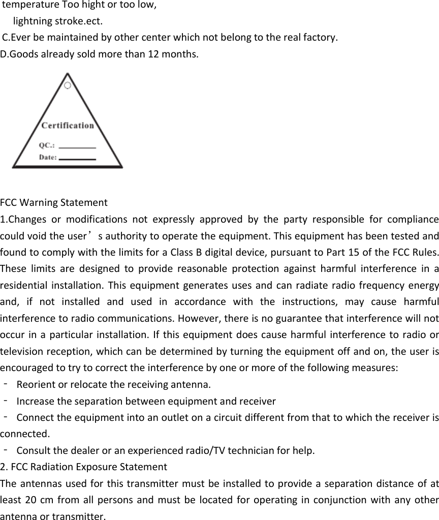 temperature Too hight or too low,   lightning stroke.ect. C.Ever be maintained by other center which not belong to the real factory. D.Goods already sold more than 12 months.  FCC Warning Statement 1.Changes  or  modifications  not  expressly  approved  by  the  party  responsible  for  compliance could void the user&rsquo;s authority to operate the equipment. This equipment has been tested and found to comply with the limits for a Class B digital device, pursuant to Part 15 of the FCC Rules. These  limits  are  designed  to  provide  reasonable  protection  against  harmful  interference  in  a residential installation. This  equipment generates uses and  can  radiate radio frequency energy and,  if  not  installed  and  used  in  accordance  with  the  instructions,  may  cause  harmful interference to radio communications. However, there is no guarantee that interference will not occur in a particular installation. If this equipment does cause harmful interference to radio or television reception, which can be determined by turning the equipment off and on, the user is encouraged to try to correct the interference by one or more of the following measures: ‐  Reorient or relocate the receiving antenna. ‐  Increase the separation between equipment and receiver ‐  Connect the equipment into an outlet on a circuit different from that to which the receiver is connected. ‐  Consult the dealer or an experienced radio/TV technician for help. 2. FCC Radiation Exposure Statement The antennas used for this transmitter must be installed to provide a separation distance of at least 20  cm from all persons  and  must be  located for operating in  conjunction with any other antenna or transmitter. 