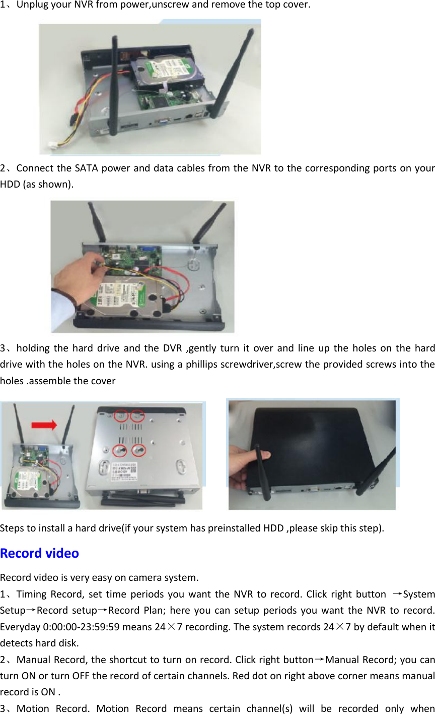 1、Unplug your NVR from power,unscrew and remove the top cover.          2、Connect the SATA power and data cables from the NVR to the corresponding ports on your HDD (as shown).            3、holding  the  hard  drive  and the  DVR  ,gently  turn  it  over and  line  up the  holes  on the hard drive with the holes on the NVR. using a phillips screwdriver,screw the provided screws into the holes .assemble the cover     Steps to install a hard drive(if your system has preinstalled HDD ,please skip this step). Record video Record video is very easy on camera system. 1、Timing  Record,  set  time  periods you  want  the  NVR  to  record.  Click  right  button  &rarr;System Setup&rarr;Record  setup&rarr;Record  Plan;  here  you  can  setup  periods  you  want  the  NVR  to  record. Everyday 0:00:00-23:59:59 means 24&times;7 recording. The system records 24&times;7 by default when it detects hard disk. 2、Manual Record, the shortcut to turn on record. Click right button&rarr;Manual Record; you can turn ON or turn OFF the record of certain channels. Red dot on right above corner means manual record is ON . 3、Motion  Record.  Motion  Record  means  certain  channel(s)  will  be  recorded  only  when 