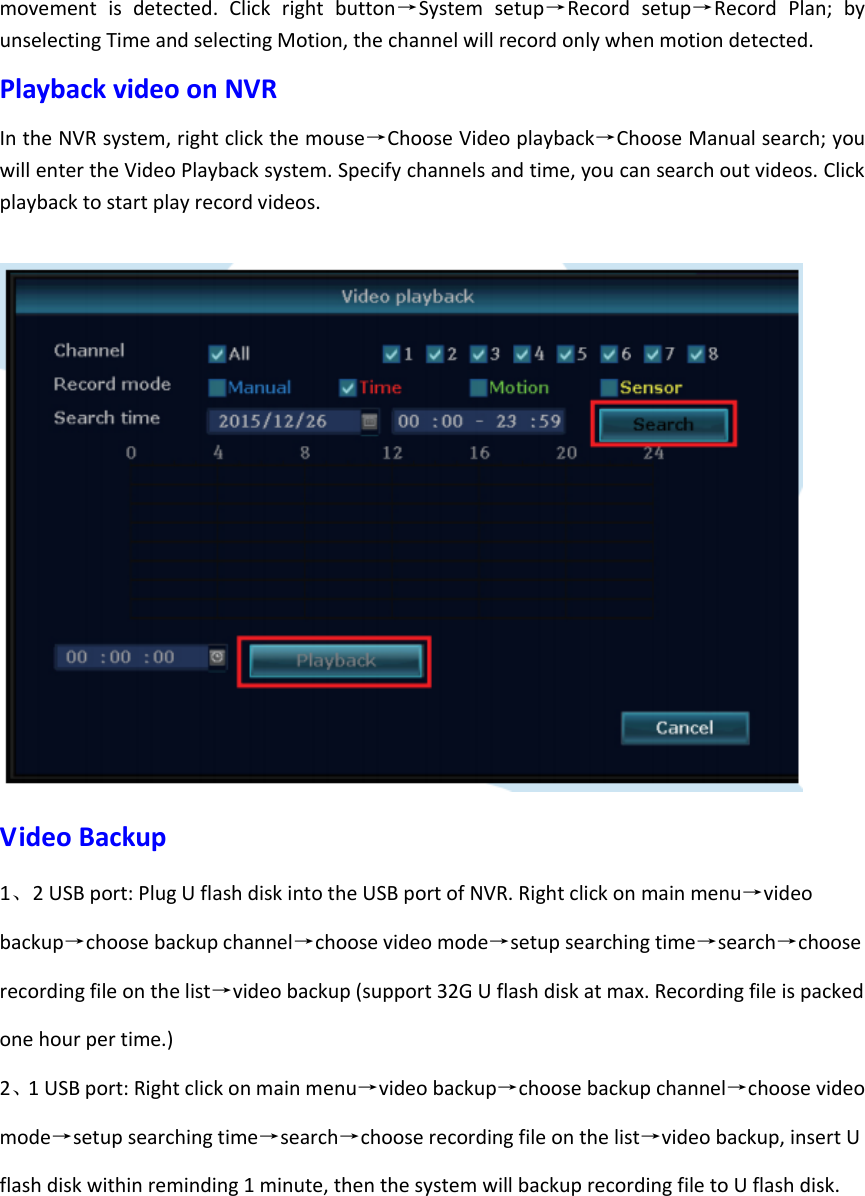 movement  is  detected.  Click  right  button&rarr;System  setup&rarr;Record  setup&rarr;Record  Plan;  by unselecting Time and selecting Motion, the channel will record only when motion detected. Playback video on NVR   In the NVR system, right click the mouse&rarr;Choose Video playback&rarr;Choose Manual search; you will enter the Video Playback system. Specify channels and time, you can search out videos. Click playback to start play record videos.   Video Backup   1、2 USB port: Plug U flash disk into the USB port of NVR. Right click on main menu&rarr;video backup&rarr;choose backup channel&rarr;choose video mode&rarr;setup searching time&rarr;search&rarr;choose recording file on the list&rarr;video backup (support 32G U flash disk at max. Recording file is packed one hour per time.) 2、1 USB port: Right click on main menu&rarr;video backup&rarr;choose backup channel&rarr;choose video mode&rarr;setup searching time&rarr;search&rarr;choose recording file on the list&rarr;video backup, insert U flash disk within reminding 1 minute, then the system will backup recording file to U flash disk. 