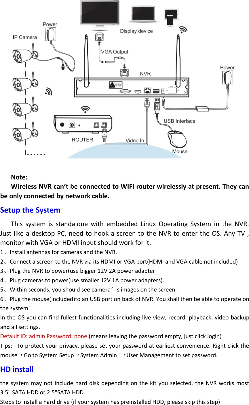   Note: Wireless NVR can&rsquo;t be connected to WIFI router wirelessly at present. They can be only connected by network cable.   Setup the System This  system  is  standalone  with  embedded  Linux  Operating  System  in  the  NVR. Just like a  desktop PC, need to hook a screen to the NVR to enter the OS. Any TV , monitor with VGA or HDMI input should work for it. 1、Install antennas for cameras and the NVR. 2、Connect a screen to the NVR via its HDMI or VGA port(HDMI and VGA cable not included) 3、Plug the NVR to power(use bigger 12V 2A power adapter 4、Plug cameras to power(use smaller 12V 1A power adapters). 5、Within seconds, you should see camera&rsquo;s images on the screen. 6、Plug the mouse(included)to an USB port on back of NVR. You shall then be able to operate on the system. In the OS you can find fullest functionalities including live view, record, playback, video backup and all settings. Default ID: admin Password: none (means leaving the password empty, just click login) Tips：To protect your privacy, please set your password at earliest convenience. Right click the mouse&rarr;Go to System Setup&rarr;System Admin  &rarr;User Management to set password. HD install the system may not include hard disk depending on  the kit  you selected. the NVR works most 3.5" SATA HDD or 2.5"SATA HDD   Steps to install a hard drive (if your system has preinstalled HDD, please skip this step) 