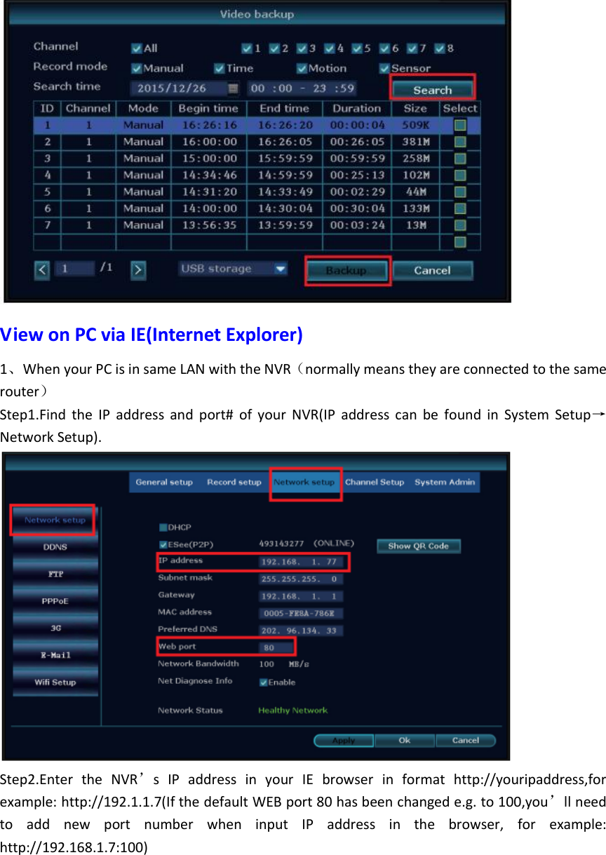  View on PC via IE(Internet Explorer) 1、When your PC is in same LAN with the NVR（normally means they are connected to the same router） Step1.Find  the  IP  address  and  port#  of  your  NVR(IP  address  can  be  found  in  System  Setup&rarr;Network Setup).  Step2.Enter  the  NVR&rsquo;s  IP  address  in  your  IE  browser  in  format  http://youripaddress,for example: http://192.1.1.7(If the default WEB port 80 has been changed e.g. to 100,you&rsquo;ll need to  add  new  port  number  when  input  IP  address  in  the  browser,  for  example: http://192.168.1.7:100)  