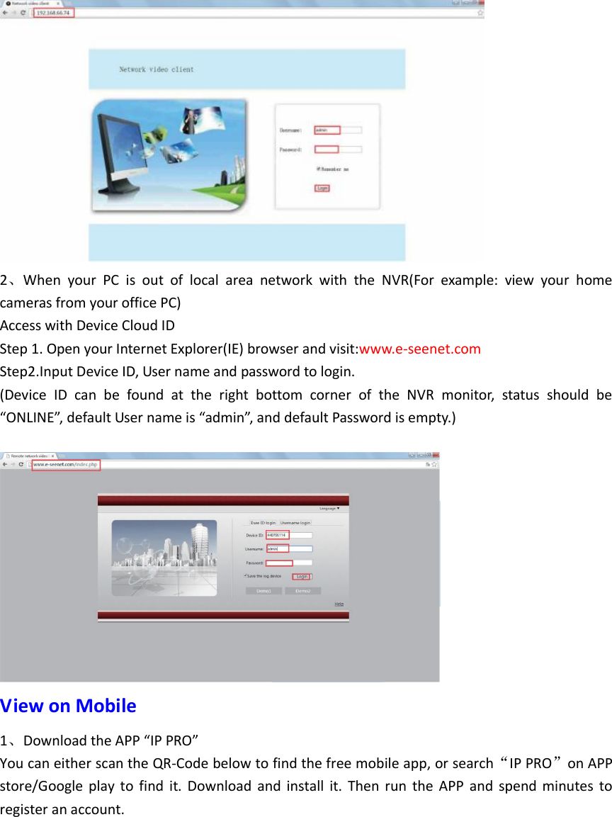  2、When  your  PC  is  out  of  local  area  network  with  the  NVR(For  example:  view  your  home cameras from your office PC) Access with Device Cloud ID Step 1. Open your Internet Explorer(IE) browser and visit:www.e-seenet.com Step2.Input Device ID, User name and password to login. (Device  ID  can  be  found  at  the  right  bottom  corner  of  the  NVR  monitor,  status  should  be &ldquo;ONLINE&rdquo;, default User name is &ldquo;admin&rdquo;, and default Password is empty.)   View on Mobile 1、Download the APP &ldquo;IP PRO&rdquo; You can either scan the QR-Code below to find the free mobile app, or search&ldquo;IP PRO&rdquo;on APP store/Google  play  to  find  it.  Download  and  install  it.  Then  run  the  APP  and  spend  minutes  to register an account. 
