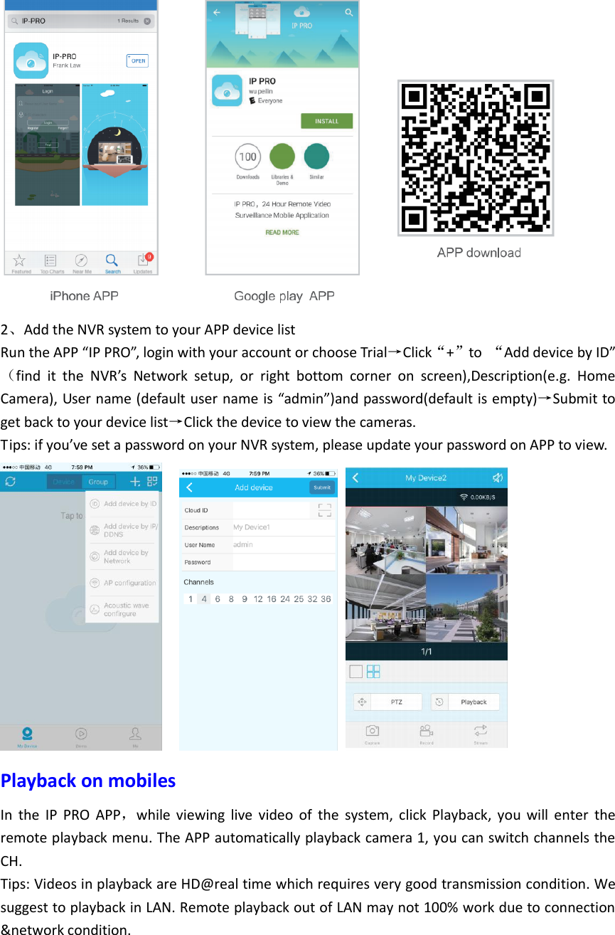  2、Add the NVR system to your APP device list   Run the APP &ldquo;IP PRO&rdquo;, login with your account or choose Trial&rarr;Click&ldquo;+&rdquo;to  &ldquo;Add device by ID&rdquo;（find  it  the  NVR&rsquo;s  Network  setup,  or  right  bottom  corner  on  screen),Description(e.g.  Home Camera), User name (default user name is &ldquo;admin&rdquo;)and password(default is empty)&rarr;Submit to get back to your device list&rarr;Click the device to view the cameras. Tips: if you&rsquo;ve set a password on your NVR system, please update your password on APP to view.      Playback on mobiles In  the  IP  PRO  APP，while  viewing  live  video  of  the  system,  click  Playback,  you  will  enter  the remote playback menu. The APP automatically playback camera 1, you can switch channels the CH. Tips: Videos in playback are HD@real time which requires very good transmission condition. We suggest to playback in LAN. Remote playback out of LAN may not 100% work due to connection &amp;network condition.    