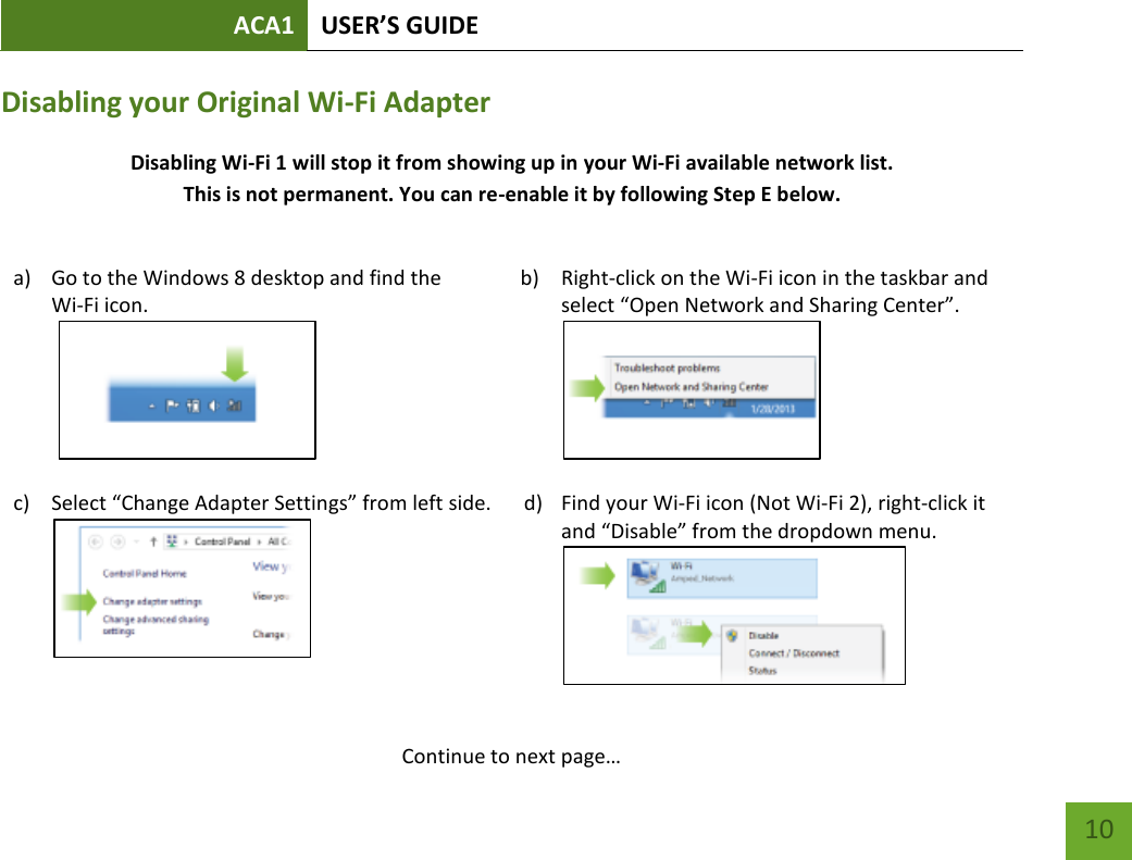 ACA1 USER’S GUIDE   10 Disabling your Original Wi-Fi Adapter Disabling Wi-Fi 1 will stop it from showing up in your Wi-Fi available network list. This is not permanent. You can re-enable it by following Step E below.   a) Go to the Windows 8 desktop and find the  Wi-Fi icon.   b) Right-click on the Wi-Fi icon in the taskbar and select “Open Network and Sharing Center”.    c) Select “Change Adapter Settings” from left side.  d) Find your Wi-Fi icon (Not Wi-Fi 2), right-click it and “Disable” from the dropdown menu.      Continue to next page… 