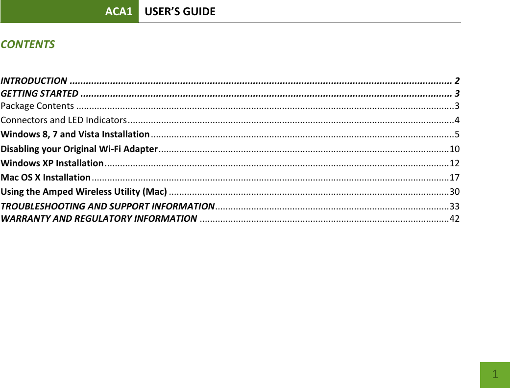 ACA1 USER’S GUIDE   1 CONTENTS INTRODUCTION .............................................................................................................................................. 2 GETTING STARTED .......................................................................................................................................... 3 Package Contents ................................................................................................................................................... 3 Connectors and LED Indicators ............................................................................................................................... 4 Windows 8, 7 and Vista Installation ...................................................................................................................... 5 Disabling your Original Wi-Fi Adapter ................................................................................................................. 10 Windows XP Installation ...................................................................................................................................... 12 Mac OS X Installation ........................................................................................................................................... 17 Using the Amped Wireless Utility (Mac) ............................................................................................................. 30 TROUBLESHOOTING AND SUPPORT INFORMATION ........................................................................................... 33 WARRANTY AND REGULATORY INFORMATION ................................................................................................. 42    