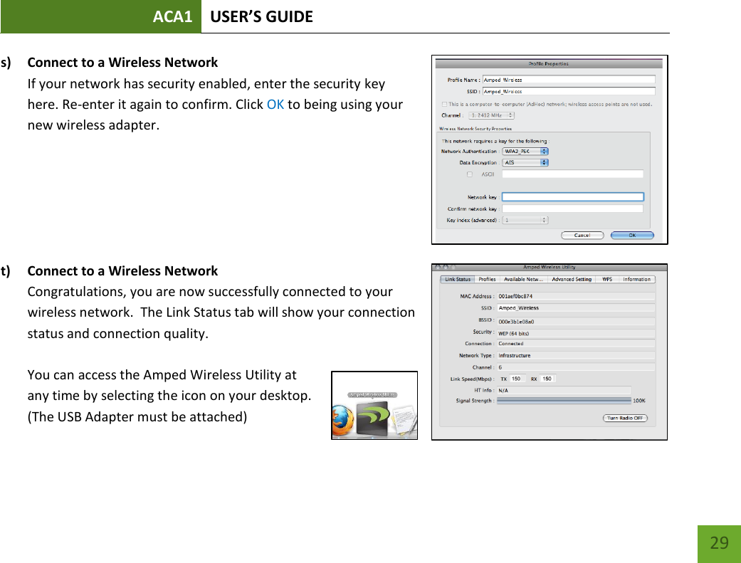 ACA1 USER’S GUIDE   29 s) Connect to a Wireless Network If your network has security enabled, enter the security key here. Re-enter it again to confirm. Click OK to being using your new wireless adapter.       t) Connect to a Wireless Network Congratulations, you are now successfully connected to your wireless network.  The Link Status tab will show your connection status and connection quality.    You can access the Amped Wireless Utility at any time by selecting the icon on your desktop.  (The USB Adapter must be attached)     