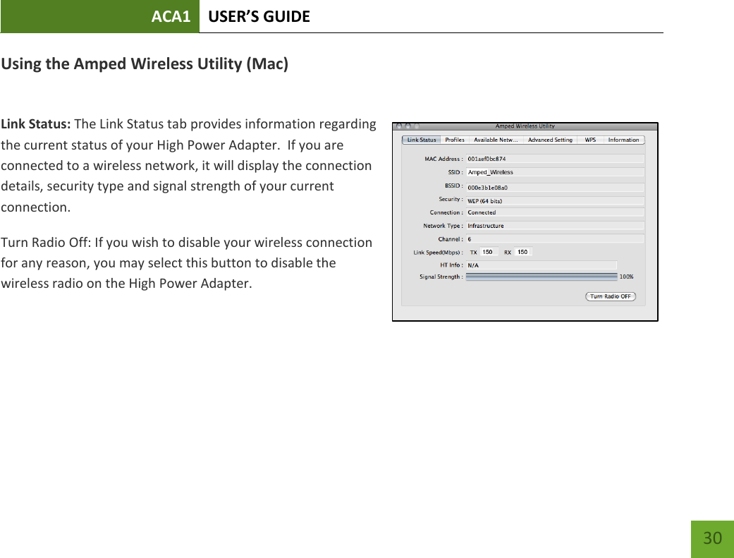 ACA1 USER’S GUIDE   30 Using the Amped Wireless Utility (Mac)  Link Status: The Link Status tab provides information regarding the current status of your High Power Adapter.  If you are connected to a wireless network, it will display the connection details, security type and signal strength of your current connection.  Turn Radio Off: If you wish to disable your wireless connection for any reason, you may select this button to disable the wireless radio on the High Power Adapter.    