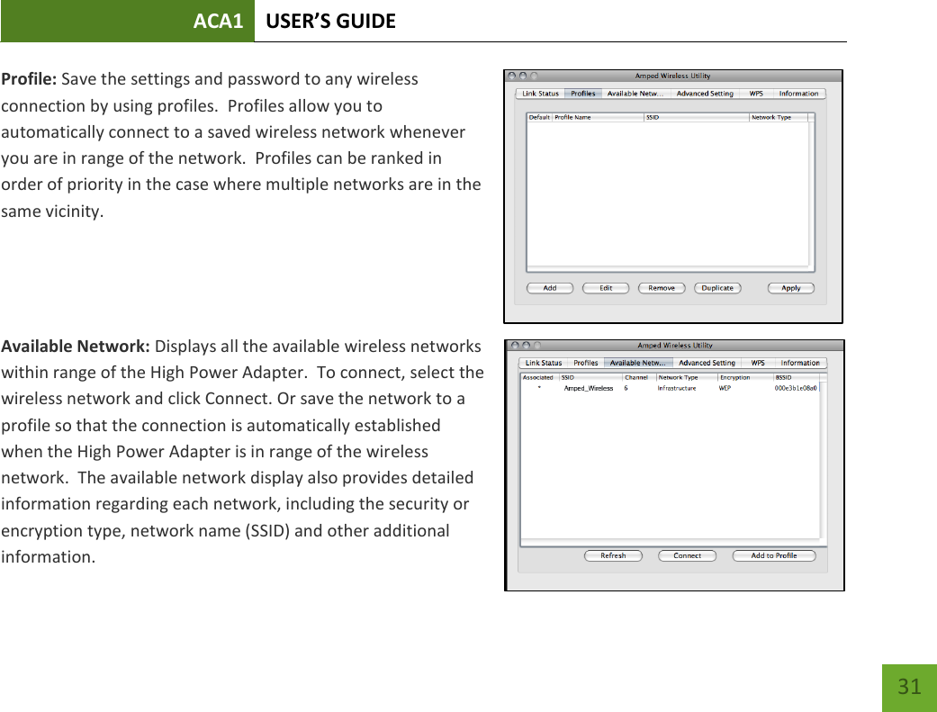 ACA1 USER’S GUIDE   31 Profile: Save the settings and password to any wireless connection by using profiles.  Profiles allow you to automatically connect to a saved wireless network whenever you are in range of the network.  Profiles can be ranked in order of priority in the case where multiple networks are in the same vicinity.   Available Network: Displays all the available wireless networks within range of the High Power Adapter.  To connect, select the wireless network and click Connect. Or save the network to a profile so that the connection is automatically established when the High Power Adapter is in range of the wireless network.  The available network display also provides detailed information regarding each network, including the security or encryption type, network name (SSID) and other additional information.   