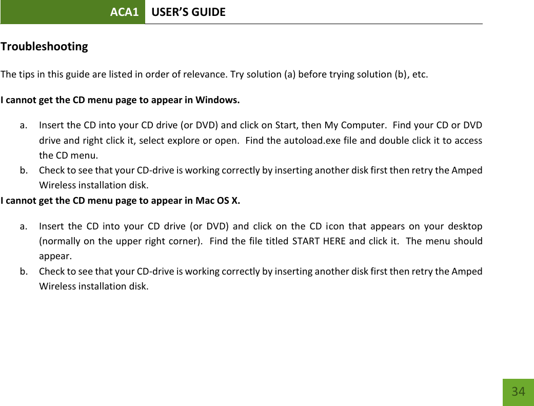 ACA1 USER’S GUIDE   34 Troubleshooting The tips in this guide are listed in order of relevance. Try solution (a) before trying solution (b), etc. I cannot get the CD menu page to appear in Windows. a. Insert the CD into your CD drive (or DVD) and click on Start, then My Computer.  Find your CD or DVD drive and right click it, select explore or open.  Find the autoload.exe file and double click it to access the CD menu. b. Check to see that your CD-drive is working correctly by inserting another disk first then retry the Amped Wireless installation disk.  I cannot get the CD menu page to appear in Mac OS X. a. Insert  the  CD  into  your  CD  drive  (or  DVD)  and  click  on  the  CD  icon  that  appears  on  your  desktop (normally on the upper right corner).  Find the file titled  START HERE and click it.  The menu should appear. b. Check to see that your CD-drive is working correctly by inserting another disk first then retry the Amped Wireless installation disk.     