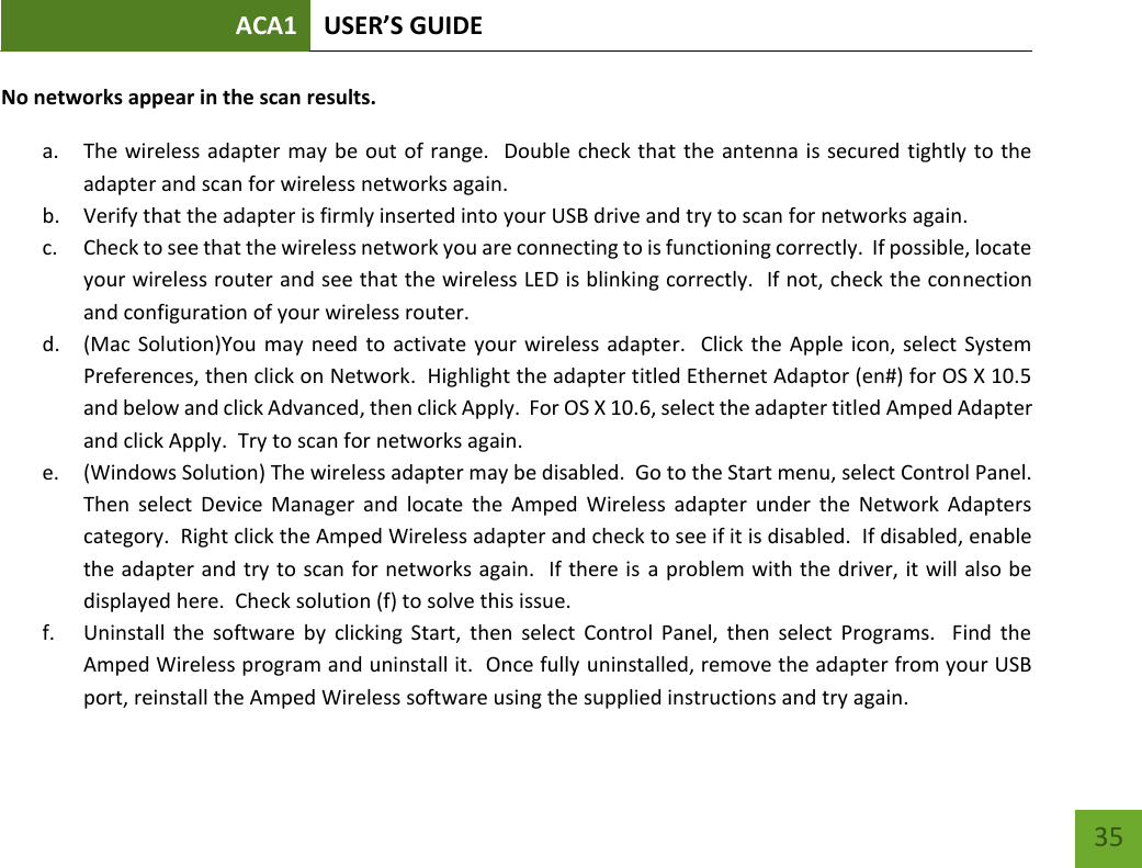 ACA1 USER’S GUIDE   35 No networks appear in the scan results. a. The wireless adapter may be out of range.  Double check that the antenna is secured tightly to the adapter and scan for wireless networks again. b. Verify that the adapter is firmly inserted into your USB drive and try to scan for networks again. c. Check to see that the wireless network you are connecting to is functioning correctly.  If possible, locate your wireless router and see that the wireless LED is blinking correctly.  If not, check the connection and configuration of your wireless router. d. (Mac Solution)You  may need  to activate your  wireless adapter.   Click the Apple icon, select  System Preferences, then click on Network.  Highlight the adapter titled Ethernet Adaptor (en#) for OS X 10.5 and below and click Advanced, then click Apply.  For OS X 10.6, select the adapter titled Amped Adapter and click Apply.  Try to scan for networks again. e. (Windows Solution) The wireless adapter may be disabled.  Go to the Start menu, select Control Panel.  Then  select  Device  Manager  and  locate  the  Amped  Wireless  adapter  under  the  Network  Adapters category.  Right click the Amped Wireless adapter and check to see if it is disabled.  If disabled, enable the adapter and try to scan for networks again.  If there is a problem with the driver, it will also be displayed here.  Check solution (f) to solve this issue.   f. Uninstall  the  software  by  clicking  Start,  then  select  Control  Panel,  then  select  Programs.    Find  the Amped Wireless program and uninstall it.  Once fully uninstalled, remove the adapter from your USB port, reinstall the Amped Wireless software using the supplied instructions and try again.   