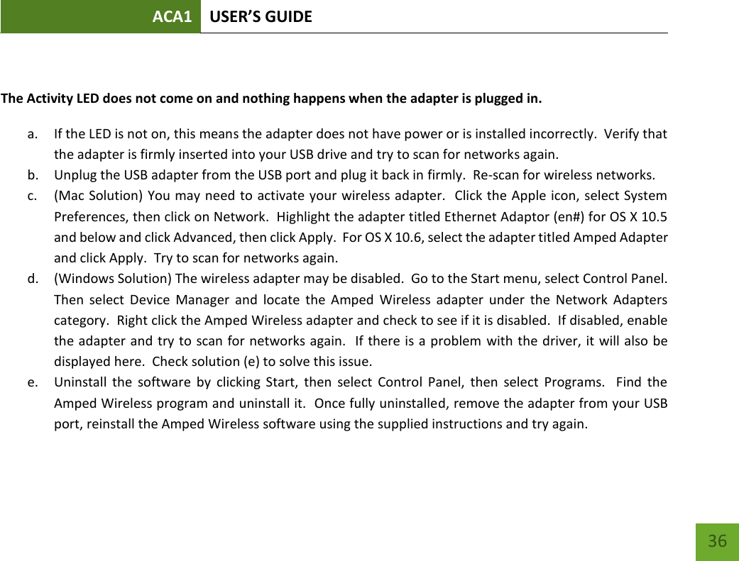 ACA1 USER’S GUIDE   36  The Activity LED does not come on and nothing happens when the adapter is plugged in. a. If the LED is not on, this means the adapter does not have power or is installed incorrectly.  Verify that the adapter is firmly inserted into your USB drive and try to scan for networks again.   b. Unplug the USB adapter from the USB port and plug it back in firmly.  Re-scan for wireless networks. c. (Mac Solution) You may need to activate your wireless adapter.  Click the Apple icon, select System Preferences, then click on Network.  Highlight the adapter titled Ethernet Adaptor (en#) for OS X 10.5 and below and click Advanced, then click Apply.  For OS X 10.6, select the adapter titled Amped Adapter and click Apply.  Try to scan for networks again. d. (Windows Solution) The wireless adapter may be disabled.  Go to the Start menu, select Control Panel.  Then  select  Device  Manager  and  locate  the  Amped  Wireless  adapter  under  the  Network  Adapters category.  Right click the Amped Wireless adapter and check to see if it is disabled.  If disabled, enable the adapter and try to scan for networks again.  If there is a problem with the driver, it will also be displayed here.  Check solution (e) to solve this issue.   e. Uninstall  the  software  by  clicking  Start,  then  select  Control  Panel,  then  select  Programs.    Find  the Amped Wireless program and uninstall it.  Once fully uninstalled, remove the adapter from your USB port, reinstall the Amped Wireless software using the supplied instructions and try again.    