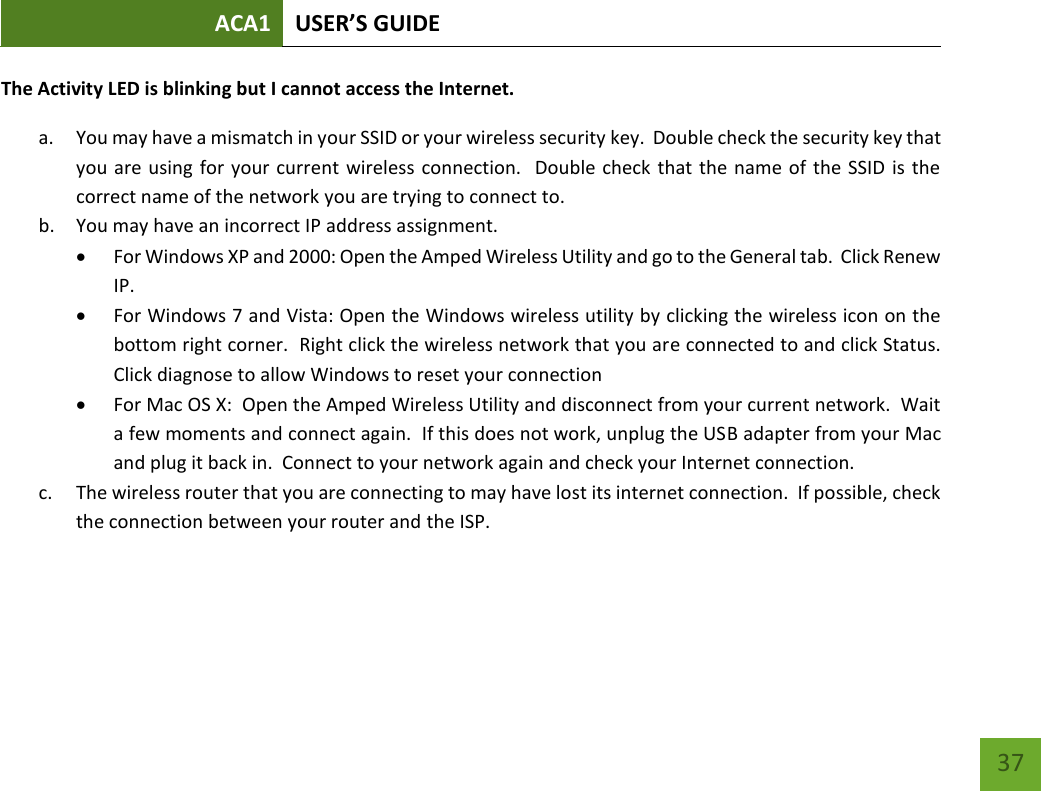 ACA1 USER’S GUIDE   37 The Activity LED is blinking but I cannot access the Internet. a. You may have a mismatch in your SSID or your wireless security key.  Double check the security key that you are using  for your current wireless connection.  Double check that the name of the SSID is the correct name of the network you are trying to connect to. b. You may have an incorrect IP address assignment.    For Windows XP and 2000: Open the Amped Wireless Utility and go to the General tab.  Click Renew IP.  For Windows 7 and Vista: Open the Windows wireless utility by clicking the wireless icon on the bottom right corner.  Right click the wireless network that you are connected to and click Status.  Click diagnose to allow Windows to reset your connection  For Mac OS X:  Open the Amped Wireless Utility and disconnect from your current network.  Wait a few moments and connect again.  If this does not work, unplug the USB adapter from your Mac and plug it back in.  Connect to your network again and check your Internet connection. c. The wireless router that you are connecting to may have lost its internet connection.  If possible, check the connection between your router and the ISP.     