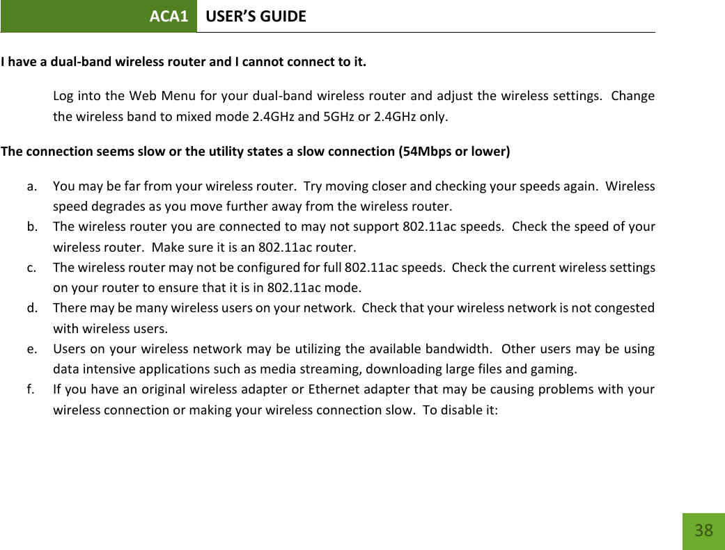 ACA1 USER’S GUIDE   38 I have a dual-band wireless router and I cannot connect to it. Log into the Web Menu for your dual-band wireless router and adjust the wireless settings.  Change the wireless band to mixed mode 2.4GHz and 5GHz or 2.4GHz only. The connection seems slow or the utility states a slow connection (54Mbps or lower) a. You may be far from your wireless router.  Try moving closer and checking your speeds again.  Wireless speed degrades as you move further away from the wireless router. b. The wireless router you are connected to may not support 802.11ac speeds.  Check the speed of your wireless router.  Make sure it is an 802.11ac router. c. The wireless router may not be configured for full 802.11ac speeds.  Check the current wireless settings on your router to ensure that it is in 802.11ac mode. d. There may be many wireless users on your network.  Check that your wireless network is not congested with wireless users. e. Users on your wireless network may be utilizing the available bandwidth.  Other users may be using data intensive applications such as media streaming, downloading large files and gaming.   f. If you have an original wireless adapter or Ethernet adapter that may be causing problems with your wireless connection or making your wireless connection slow.  To disable it: 