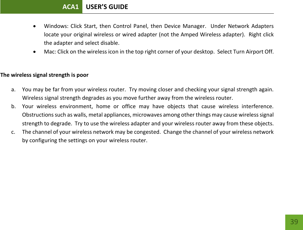 ACA1 USER’S GUIDE   39  Windows: Click  Start, then  Control  Panel, then Device  Manager.   Under  Network Adapters locate your original wireless or wired adapter (not the Amped Wireless adapter).  Right click the adapter and select disable.  Mac: Click on the wireless icon in the top right corner of your desktop.  Select Turn Airport Off.  The wireless signal strength is poor a. You may be far from your wireless router.  Try moving closer and checking your signal strength again.  Wireless signal strength degrades as you move further away from the wireless router. b. Your  wireless  environment,  home  or  office  may  have  objects  that  cause  wireless  interference.  Obstructions such as walls, metal appliances, microwaves among other things may cause wireless signal strength to degrade.  Try to use the wireless adapter and your wireless router away from these objects. c. The channel of your wireless network may be congested.  Change the channel of your wireless network by configuring the settings on your wireless router.    