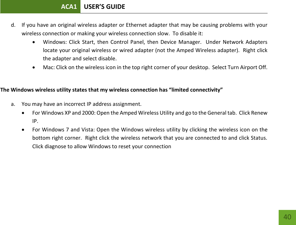 ACA1 USER’S GUIDE   40 d. If you have an original wireless adapter or Ethernet adapter that may be causing problems with your wireless connection or making your wireless connection slow.  To disable it:  Windows: Click  Start, then  Control  Panel, then Device  Manager.   Under  Network Adapters locate your original wireless or wired adapter (not the Amped Wireless adapter).  Right click the adapter and select disable.  Mac: Click on the wireless icon in the top right corner of your desktop.  Select Turn Airport Off.  The Windows wireless utility states that my wireless connection has “limited connectivity” a. You may have an incorrect IP address assignment.    For Windows XP and 2000: Open the Amped Wireless Utility and go to the General tab.  Click Renew IP.  For Windows 7 and Vista: Open the Windows wireless utility by clicking the wireless icon on the bottom right corner.  Right click the wireless network that you are connected to and click Status.  Click diagnose to allow Windows to reset your connection    