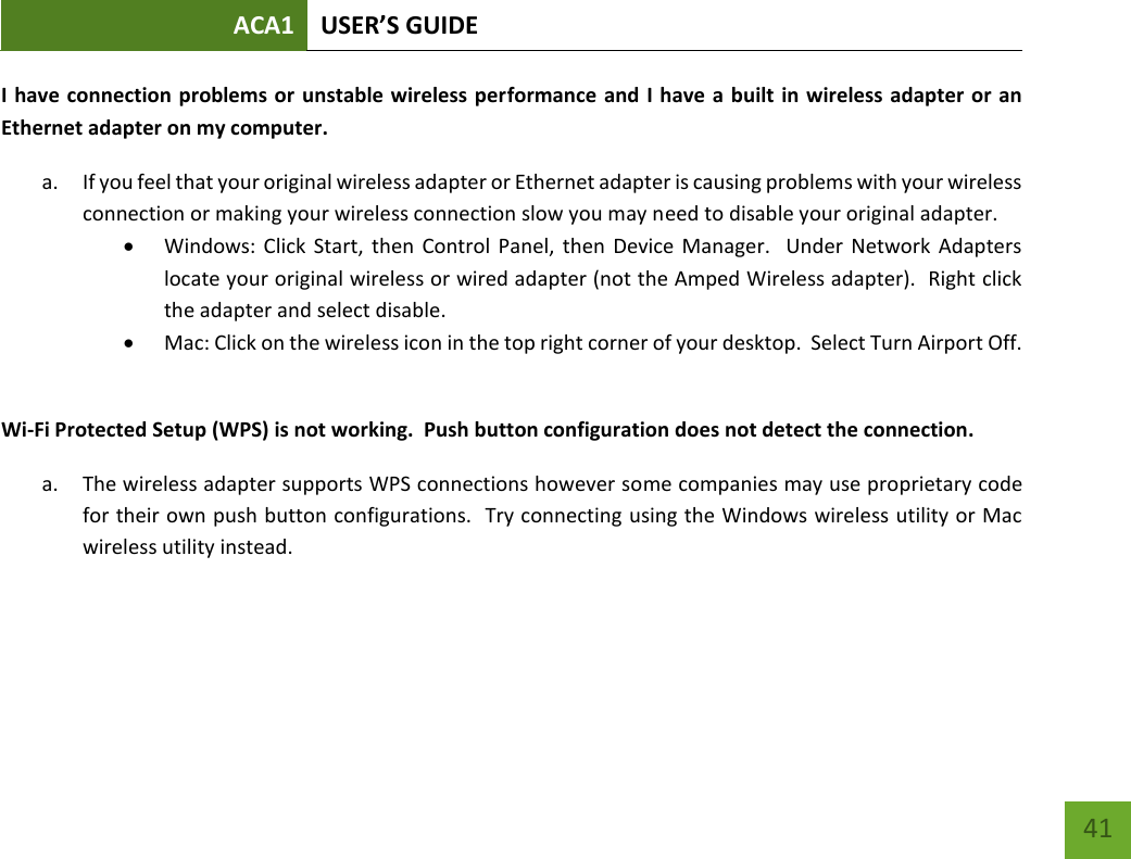 ACA1 USER’S GUIDE   41 I have connection problems or unstable wireless performance and I have a built in wireless adapter or an Ethernet adapter on my computer.   a. If you feel that your original wireless adapter or Ethernet adapter is causing problems with your wireless connection or making your wireless connection slow you may need to disable your original adapter.    Windows: Click  Start, then  Control  Panel, then Device  Manager.   Under  Network Adapters locate your original wireless or wired adapter (not the Amped Wireless adapter).  Right click the adapter and select disable.  Mac: Click on the wireless icon in the top right corner of your desktop.  Select Turn Airport Off.  Wi-Fi Protected Setup (WPS) is not working.  Push button configuration does not detect the connection. a. The wireless adapter supports WPS connections however some companies may use proprietary code for their own push button configurations.  Try connecting using the Windows wireless utility or Mac wireless utility instead.    