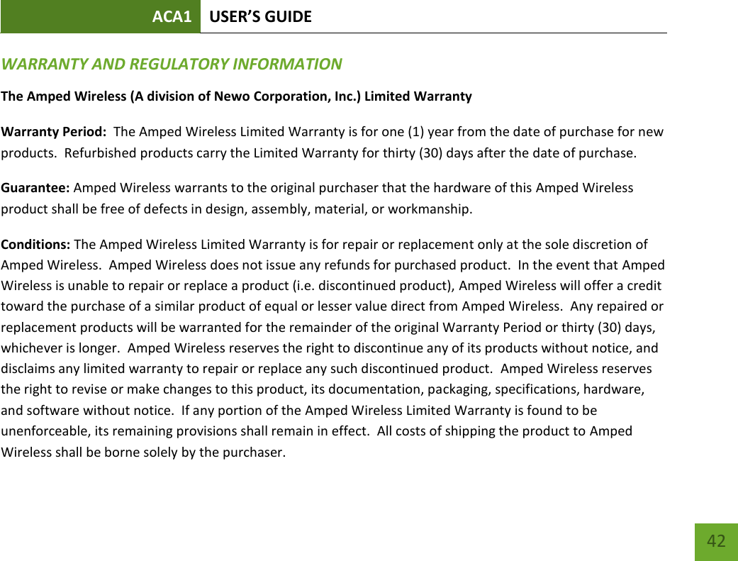 ACA1 USER’S GUIDE   42 WARRANTY AND REGULATORY INFORMATION The Amped Wireless (A division of Newo Corporation, Inc.) Limited Warranty  Warranty Period:  The Amped Wireless Limited Warranty is for one (1) year from the date of purchase for new products.  Refurbished products carry the Limited Warranty for thirty (30) days after the date of purchase.  Guarantee: Amped Wireless warrants to the original purchaser that the hardware of this Amped Wireless product shall be free of defects in design, assembly, material, or workmanship. Conditions: The Amped Wireless Limited Warranty is for repair or replacement only at the sole discretion of Amped Wireless.  Amped Wireless does not issue any refunds for purchased product.  In the event that Amped Wireless is unable to repair or replace a product (i.e. discontinued product), Amped Wireless will offer a credit toward the purchase of a similar product of equal or lesser value direct from Amped Wireless.  Any repaired or replacement products will be warranted for the remainder of the original Warranty Period or thirty (30) days, whichever is longer.  Amped Wireless reserves the right to discontinue any of its products without notice, and disclaims any limited warranty to repair or replace any such discontinued product.  Amped Wireless reserves the right to revise or make changes to this product, its documentation, packaging, specifications, hardware, and software without notice.  If any portion of the Amped Wireless Limited Warranty is found to be unenforceable, its remaining provisions shall remain in effect.  All costs of shipping the product to Amped Wireless shall be borne solely by the purchaser.   