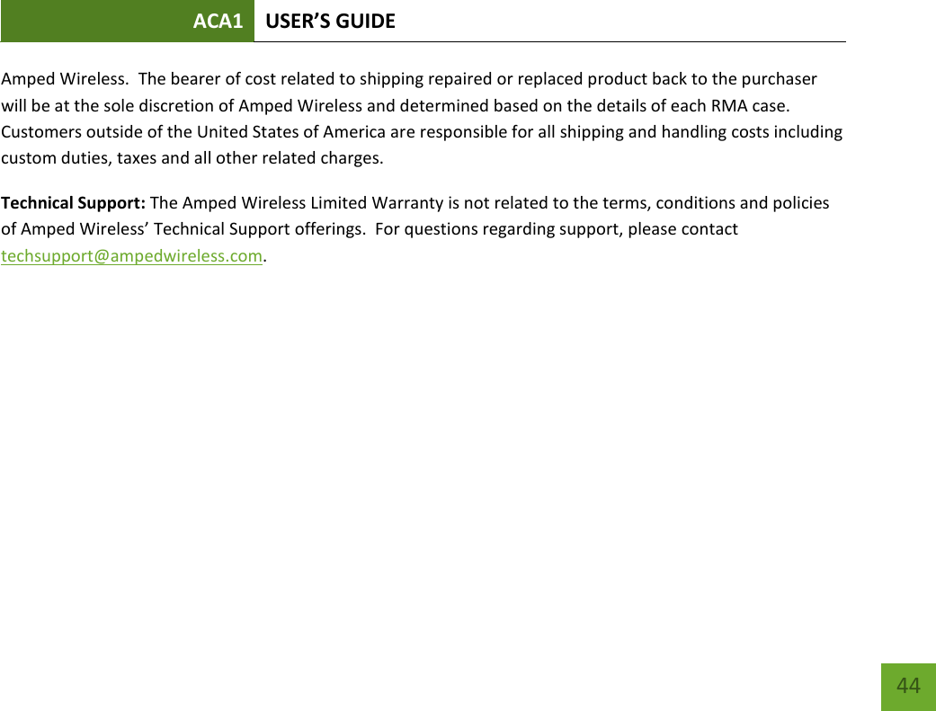 ACA1 USER’S GUIDE   44 Amped Wireless.  The bearer of cost related to shipping repaired or replaced product back to the purchaser will be at the sole discretion of Amped Wireless and determined based on the details of each RMA case.  Customers outside of the United States of America are responsible for all shipping and handling costs including custom duties, taxes and all other related charges. Technical Support: The Amped Wireless Limited Warranty is not related to the terms, conditions and policies of Amped Wireless’ Technical Support offerings.  For questions regarding support, please contact techsupport@ampedwireless.com. 