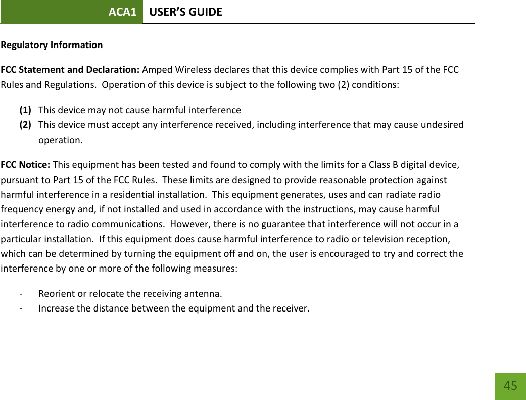 ACA1 USER’S GUIDE   45 Regulatory Information FCC Statement and Declaration: Amped Wireless declares that this device complies with Part 15 of the FCC Rules and Regulations.  Operation of this device is subject to the following two (2) conditions: (1) This device may not cause harmful interference (2) This device must accept any interference received, including interference that may cause undesired operation. FCC Notice: This equipment has been tested and found to comply with the limits for a Class B digital device, pursuant to Part 15 of the FCC Rules.  These limits are designed to provide reasonable protection against harmful interference in a residential installation.  This equipment generates, uses and can radiate radio frequency energy and, if not installed and used in accordance with the instructions, may cause harmful interference to radio communications.  However, there is no guarantee that interference will not occur in a particular installation.  If this equipment does cause harmful interference to radio or television reception, which can be determined by turning the equipment off and on, the user is encouraged to try and correct the interference by one or more of the following measures:  - Reorient or relocate the receiving antenna. - Increase the distance between the equipment and the receiver. 