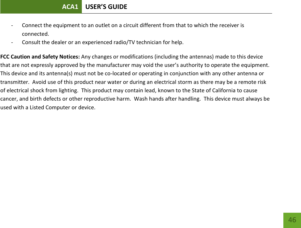 ACA1 USER’S GUIDE   46 - Connect the equipment to an outlet on a circuit different from that to which the receiver is connected. - Consult the dealer or an experienced radio/TV technician for help. FCC Caution and Safety Notices: Any changes or modifications (including the antennas) made to this device that are not expressly approved by the manufacturer may void the user’s authority to operate the equipment.  This device and its antenna(s) must not be co-located or operating in conjunction with any other antenna or transmitter.  Avoid use of this product near water or during an electrical storm as there may be a remote risk of electrical shock from lighting.  This product may contain lead, known to the State of California to cause cancer, and birth defects or other reproductive harm.  Wash hands after handling.  This device must always be used with a Listed Computer or device.      