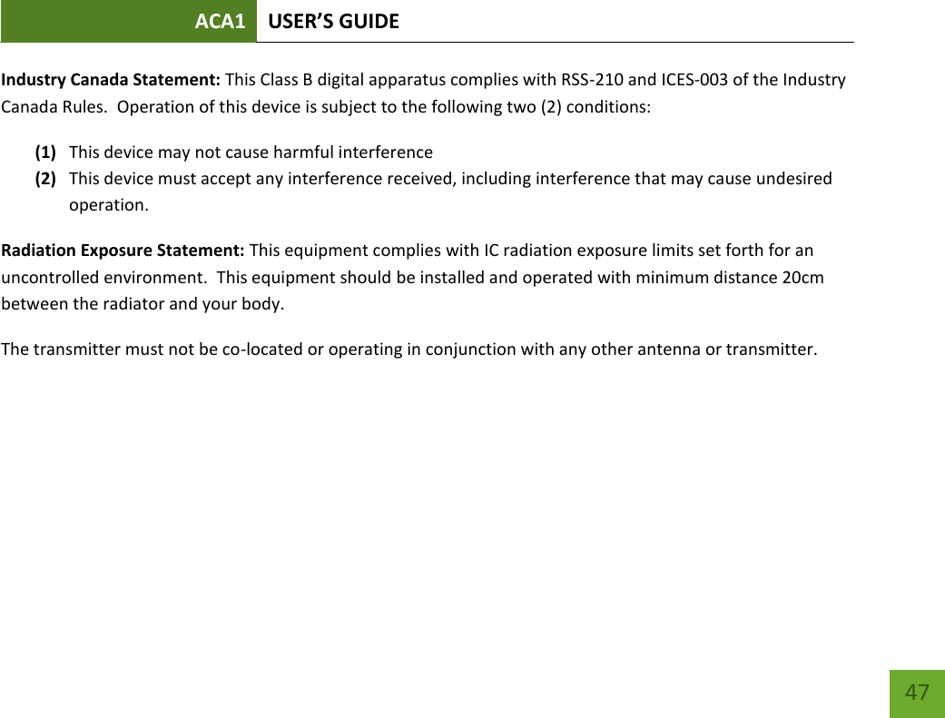 ACA1 USER’S GUIDE   47 Industry Canada Statement: This Class B digital apparatus complies with RSS-210 and ICES-003 of the Industry Canada Rules.  Operation of this device is subject to the following two (2) conditions: (1) This device may not cause harmful interference (2) This device must accept any interference received, including interference that may cause undesired operation. Radiation Exposure Statement: This equipment complies with IC radiation exposure limits set forth for an uncontrolled environment.  This equipment should be installed and operated with minimum distance 20cm between the radiator and your body.   The transmitter must not be co-located or operating in conjunction with any other antenna or transmitter.    