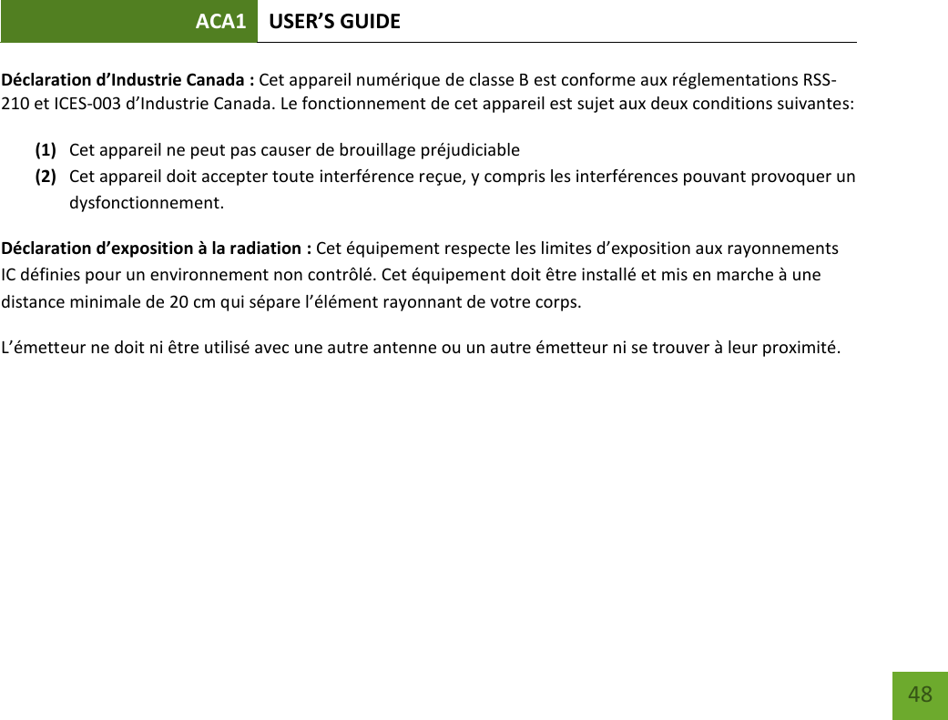 ACA1 USER’S GUIDE   48 Déclaration d’Industrie Canada : Cet appareil numérique de classe B est conforme aux réglementations RSS-210 et ICES-003 d’Industrie Canada. Le fonctionnement de cet appareil est sujet aux deux conditions suivantes:  (1) Cet appareil ne peut pas causer de brouillage préjudiciable (2) Cet appareil doit accepter toute interférence reçue, y compris les interférences pouvant provoquer un dysfonctionnement. Déclaration d’exposition à la radiation : Cet équipement respecte les limites d’exposition aux rayonnements IC définies pour un environnement non contrôlé. Cet équipement doit être installé et mis en marche à une distance minimale de 20 cm qui sépare l’élément rayonnant de votre corps.   L’émetteur ne doit ni être utilisé avec une autre antenne ou un autre émetteur ni se trouver à leur proximité.   