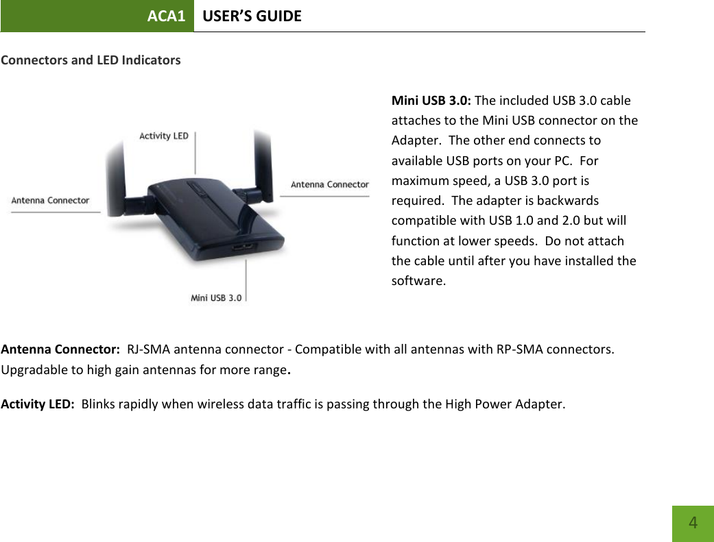 ACA1 USER’S GUIDE   4 Connectors and LED Indicators  Mini USB 3.0: The included USB 3.0 cable attaches to the Mini USB connector on the Adapter.  The other end connects to available USB ports on your PC.  For maximum speed, a USB 3.0 port is required.  The adapter is backwards compatible with USB 1.0 and 2.0 but will function at lower speeds.  Do not attach the cable until after you have installed the software.  Antenna Connector:  RJ-SMA antenna connector - Compatible with all antennas with RP-SMA connectors.  Upgradable to high gain antennas for more range. Activity LED:  Blinks rapidly when wireless data traffic is passing through the High Power Adapter.  