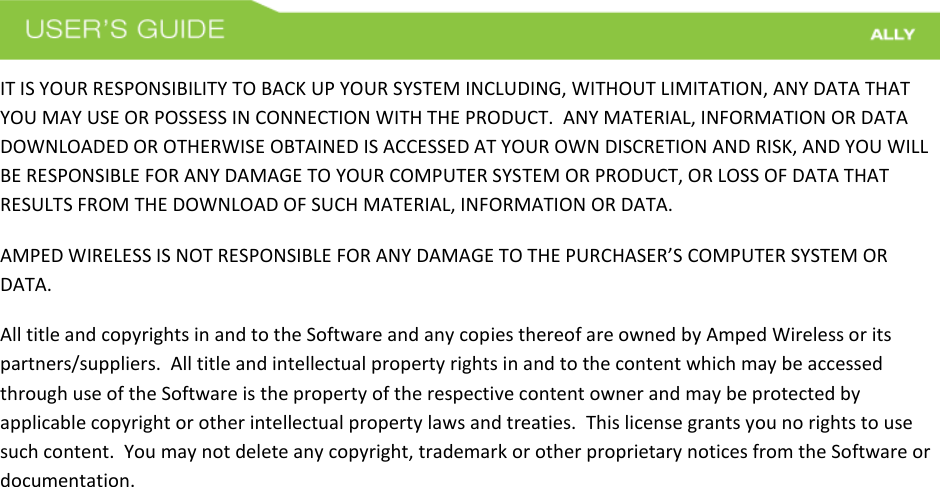  IT IS YOUR RESPONSIBILITY TO BACK UP YOUR SYSTEM INCLUDING, WITHOUT LIMITATION, ANY DATA THAT YOU MAY USE OR POSSESS IN CONNECTION WITH THE PRODUCT.  ANY MATERIAL, INFORMATION OR DATA DOWNLOADED OR OTHERWISE OBTAINED IS ACCESSED AT YOUR OWN DISCRETION AND RISK, AND YOU WILL BE RESPONSIBLE FOR ANY DAMAGE TO YOUR COMPUTER SYSTEM OR PRODUCT, OR LOSS OF DATA THAT RESULTS FROM THE DOWNLOAD OF SUCH MATERIAL, INFORMATION OR DATA.   AMPED WIRELESS IS NOT RESPONSIBLE FOR ANY DAMAGE TO THE PURCHASER’S COMPUTER SYSTEM OR DATA. All title and copyrights in and to the Software and any copies thereof are owned by Amped Wireless or its partners/suppliers.  All title and intellectual property rights in and to the content which may be accessed through use of the Software is the property of the respective content owner and may be protected by applicable copyright or other intellectual property laws and treaties.  This license grants you no rights to use such content.  You may not delete any copyright, trademark or other proprietary notices from the Software or documentation.      