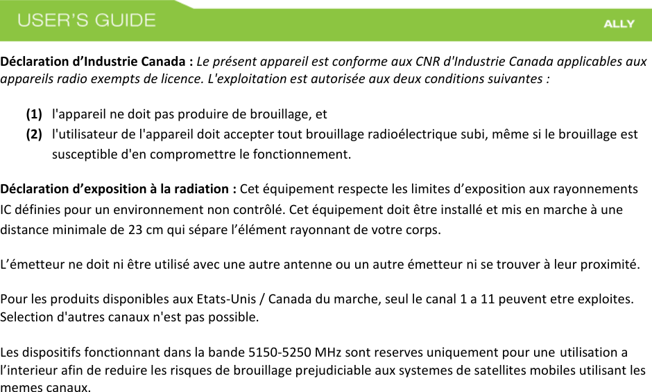 Déclaration d’Industrie Canada : Le présent appareil est conforme aux CNR d&apos;Industrie Canada applicables aux appareils radio exempts de licence. L&apos;exploitation est autorisée aux deux conditions suivantes :  (1) l&apos;appareil ne doit pas produire de brouillage, et(2) l&apos;utilisateur de l&apos;appareil doit accepter tout brouillage radioélectrique subi, même si le brouillage estsusceptible d&apos;en compromettre le fonctionnement.Déclaration d’exposition à la radiation : Cet équipement respecte les limites d’exposition aux rayonnements IC définies pour un environnement non contrôlé. Cet équipement doit être installé et mis en marche à une distance minimale de 23 cm qui sépare l’élément rayonnant de votre corps.   L’émetteur ne doit ni être utilisé avec une autre antenne ou un autre émetteur ni se trouver à leur proximité. Pour les produits disponibles aux Etats-Unis / Canada du marche, seul le canal 1 a 11 peuvent etre exploites. Selection d&apos;autres canaux n&apos;est pas possible.  Les dispositifs fonctionnant dans la bande 5150-5250 MHz sont reserves uniquement pour une utilisation a l’interieur afin de reduire les risques de brouillage prejudiciable aux systemes de satellites mobiles utilisant les memes canaux. 