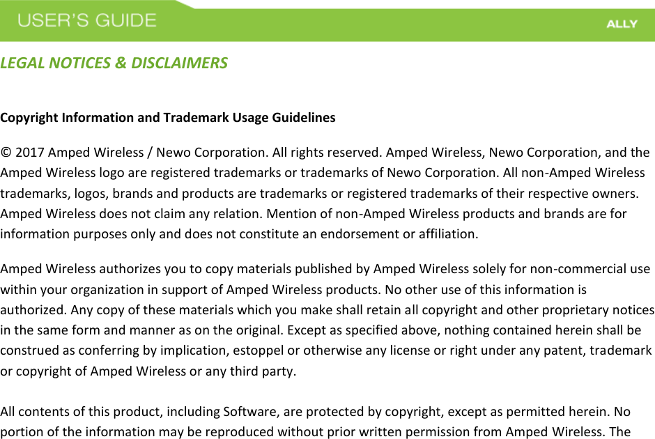 LEGAL NOTICES &amp; DISCLAIMERS Copyright Information and Trademark Usage Guidelines © 2017 Amped Wireless / Newo Corporation. All rights reserved. Amped Wireless, Newo Corporation, and the Amped Wireless logo are registered trademarks or trademarks of Newo Corporation. All non-Amped Wireless trademarks, logos, brands and products are trademarks or registered trademarks of their respective owners. Amped Wireless does not claim any relation. Mention of non-Amped Wireless products and brands are for information purposes only and does not constitute an endorsement or affiliation. Amped Wireless authorizes you to copy materials published by Amped Wireless solely for non-commercial use within your organization in support of Amped Wireless products. No other use of this information is authorized. Any copy of these materials which you make shall retain all copyright and other proprietary notices in the same form and manner as on the original. Except as specified above, nothing contained herein shall be construed as conferring by implication, estoppel or otherwise any license or right under any patent, trademark or copyright of Amped Wireless or any third party. All contents of this product, including Software, are protected by copyright, except as permitted herein. No portion of the information may be reproduced without prior written permission from Amped Wireless. The 