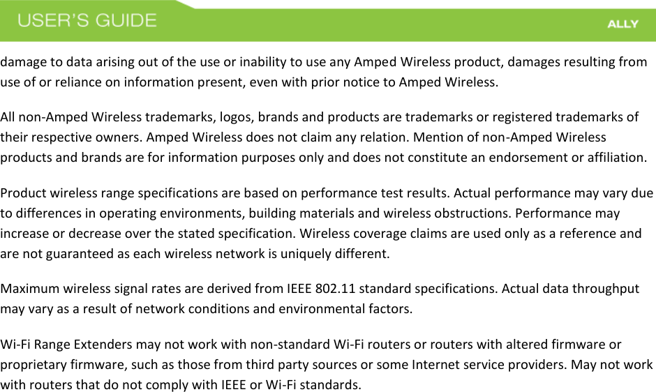 damage to data arising out of the use or inability to use any Amped Wireless product, damages resulting from use of or reliance on information present, even with prior notice to Amped Wireless. All non-Amped Wireless trademarks, logos, brands and products are trademarks or registered trademarks of their respective owners. Amped Wireless does not claim any relation. Mention of non-Amped Wireless products and brands are for information purposes only and does not constitute an endorsement or affiliation. Product wireless range specifications are based on performance test results. Actual performance may vary due to differences in operating environments, building materials and wireless obstructions. Performance may increase or decrease over the stated specification. Wireless coverage claims are used only as a reference and are not guaranteed as each wireless network is uniquely different. Maximum wireless signal rates are derived from IEEE 802.11 standard specifications. Actual data throughput may vary as a result of network conditions and environmental factors. Wi-Fi Range Extenders may not work with non-standard Wi-Fi routers or routers with altered firmware or proprietary firmware, such as those from third party sources or some Internet service providers. May not work with routers that do not comply with IEEE or Wi-Fi standards. 