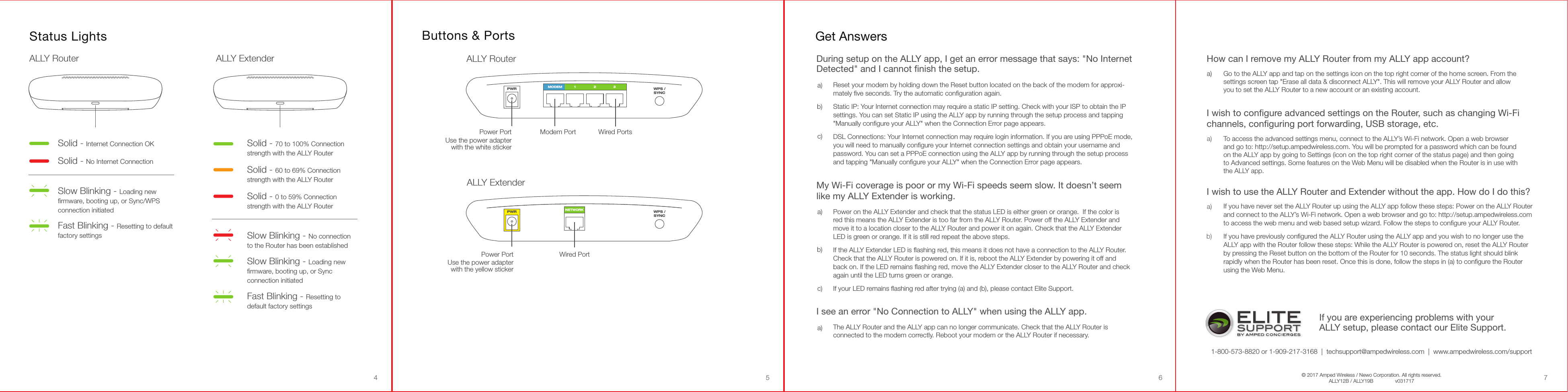 Buttons &amp; PortsMODEM 1 2 3PWR WPS /SYNCModem Port Wired PortsPower PortUse the power adapterwith the white stickerALLY RouterNETWORKPWR WPS /SYNCWired PortPower PortUse the power adapterwith the yellow stickerALLY Extender54 6 7Fast Blinking - Resetting to defaultfactory settingsSolid - Internet Connection OKSolid - No Internet ConnectionSlow Blinking - Loading newﬁrmware, booting up, or Sync/WPSconnection initiatedSolid - 70 to 100% Connectionstrength with the ALLY Router  Slow Blinking - Loading newﬁrmware, booting up, or Syncconnection initiatedFast Blinking - Resetting todefault factory settings  Solid - 0 to 59% Connectionstrength with the ALLY RouterSlow Blinking - No connectionto the Router has been establishedSolid - 60 to 69% Connectionstrength with the ALLY RouterStatus LightsALLY Router ALLY ExtenderGet AnswersIf you are experiencing problems with your ALLY setup, please contact our Elite Support.1-800-573-8820 or 1-909-217-3168  |  techsupport@ampedwireless.com  |  www.ampedwireless.com/supportDuring setup on the ALLY app, I get an error message that says: &quot;No Internet Detected&quot; and I cannot finish the setup.Reset your modem by holding down the Reset button located on the back of the modem for approxi-mately ﬁve seconds. Try the automatic conﬁguration again.Static IP: Your Internet connection may require a static IP setting. Check with your ISP to obtain the IP settings. You can set Static IP using the ALLY app by running through the setup process and tapping &quot;Manually conﬁgure your ALLY&quot; when the Connection Error page appears.DSL Connections: Your Internet connection may require login information. If you are using PPPoE mode, you will need to manually conﬁgure your Internet connection settings and obtain your username and password. You can set a PPPoE connection using the ALLY app by running through the setup process and tapping &quot;Manually conﬁgure your ALLY&quot; when the Connection Error page appears.a)b)c)My Wi-Fi coverage is poor or my Wi-Fi speeds seem slow. It doesn’t seem like my ALLY Extender is working.Power on the ALLY Extender and check that the status LED is either green or orange.  If the color is red this means the ALLY Extender is too far from the ALLY Router. Power off the ALLY Extender and move it to a location closer to the ALLY Router and power it on again. Check that the ALLY Extender LED is green or orange. If it is still red repeat the above steps.If the ALLY Extender LED is ﬂashing red, this means it does not have a connection to the ALLY Router.  Check that the ALLY Router is powered on. If it is, reboot the ALLY Extender by powering it off and back on. If the LED remains ﬂashing red, move the ALLY Extender closer to the ALLY Router and check again until the LED turns green or orange.If your LED remains ﬂashing red after trying (a) and (b), please contact Elite Support.a)b)c)I see an error &quot;No Connection to ALLY&quot; when using the ALLY app.The ALLY Router and the ALLY app can no longer communicate. Check that the ALLY Router is connected to the modem correctly. Reboot your modem or the ALLY Router if necessary.a)I wish to configure advanced settings on the Router, such as changing Wi-Fi channels, configuring port forwarding, USB storage, etc.To access the advanced settings menu, connect to the ALLY’s Wi-Fi network. Open a web browser and go to: http://setup.ampedwireless.com. You will be prompted for a password which can be found on the ALLY app by going to Settings (icon on the top right corner of the status page) and then going to Advanced settings. Some features on the Web Menu will be disabled when the Router is in use with the ALLY app.   a)How can I remove my ALLY Router from my ALLY app account?Go to the ALLY app and tap on the settings icon on the top right corner of the home screen. From the settings screen tap &quot;Erase all data &amp; disconnect ALLY&quot;. This will remove your ALLY Router and allow you to set the ALLY Router to a new account or an existing account.   a)I wish to use the ALLY Router and Extender without the app. How do I do this?If you have never set the ALLY Router up using the ALLY app follow these steps: Power on the ALLY Router and connect to the ALLY’s Wi-Fi network. Open a web browser and go to: http://setup.ampedwireless.com  to access the web menu and web based setup wizard. Follow the steps to conﬁgure your ALLY Router.If you have previously conﬁgured the ALLY Router using the ALLY app and you wish to no longer use the ALLY app with the Router follow these steps: While the ALLY Router is powered on, reset the ALLY Router by pressing the Reset button on the bottom of the Router for 10 seconds. The status light should blink rapidly when the Router has been reset. Once this is done, follow the steps in (a) to conﬁgure the Router using the Web Menu.a)b)© 2017 Amped Wireless / Newo Corporation. All rights reserved.ALLY12B / ALLY19B   v031717