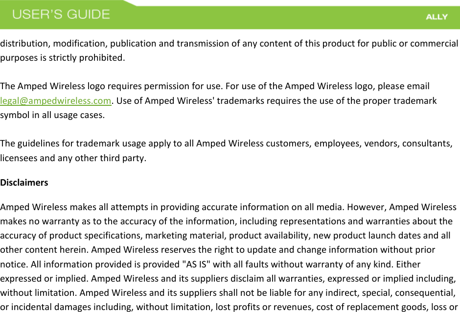  distribution, modification, publication and transmission of any content of this product for public or commercial purposes is strictly prohibited.  The Amped Wireless logo requires permission for use. For use of the Amped Wireless logo, please email legal@ampedwireless.com. Use of Amped Wireless&apos; trademarks requires the use of the proper trademark symbol in all usage cases.  The guidelines for trademark usage apply to all Amped Wireless customers, employees, vendors, consultants, licensees and any other third party. Disclaimers Amped Wireless makes all attempts in providing accurate information on all media. However, Amped Wireless makes no warranty as to the accuracy of the information, including representations and warranties about the accuracy of product specifications, marketing material, product availability, new product launch dates and all other content herein. Amped Wireless reserves the right to update and change information without prior notice. All information provided is provided &quot;AS IS&quot; with all faults without warranty of any kind. Either expressed or implied. Amped Wireless and its suppliers disclaim all warranties, expressed or implied including, without limitation. Amped Wireless and its suppliers shall not be liable for any indirect, special, consequential, or incidental damages including, without limitation, lost profits or revenues, cost of replacement goods, loss or 
