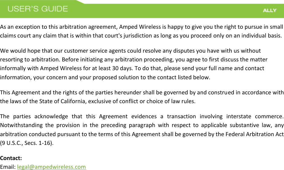  As an exception to this arbitration agreement, Amped Wireless is happy to give you the right to pursue in small claims court any claim that is within that court&apos;s jurisdiction as long as you proceed only on an individual basis.  We would hope that our customer service agents could resolve any disputes you have with us without resorting to arbitration. Before initiating any arbitration proceeding, you agree to first discuss the matter informally with Amped Wireless for at least 30 days. To do that, please send your full name and contact information, your concern and your proposed solution to the contact listed below. This Agreement and the rights of the parties hereunder shall be governed by and construed in accordance with the laws of the State of California, exclusive of conflict or choice of law rules. The  parties  acknowledge  that  this  Agreement  evidences  a  transaction  involving  interstate  commerce. Notwithstanding  the  provision  in  the  preceding  paragraph  with  respect  to  applicable  substantive  law,  any arbitration conducted pursuant to the terms of this Agreement shall be governed by the Federal Arbitration Act (9 U.S.C., Secs. 1-16). Contact: Email: legal@ampedwireless.com 