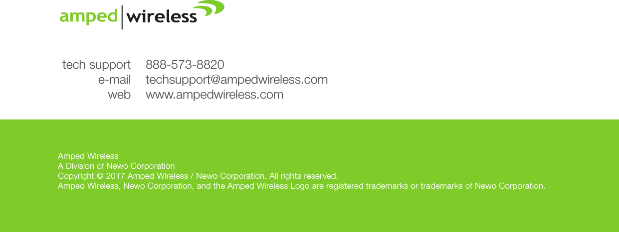 Amped WirelessA Division of Newo CorporationCopyright © 2017 Amped Wireless / Newo Corporation. All rights reserved.  Amped Wireless, Newo Corporation, and the Amped Wireless Logo are registered trademarks or trademarks of Newo Corporation.888-573-8820techsupport@ampedwireless.comwww.ampedwireless.comtech supporte-mailweb