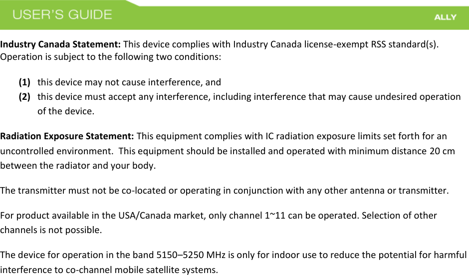  Industry Canada Statement: This device complies with Industry Canada license-exempt RSS standard(s). Operation is subject to the following two conditions:   (1) this device may not cause interference, and  (2) this device must accept any interference, including interference that may cause undesired operation of the device. Radiation Exposure Statement: This equipment complies with IC radiation exposure limits set forth for an uncontrolled environment.  This equipment should be installed and operated with minimum distance 20 cm between the radiator and your body.   The transmitter must not be co-located or operating in conjunction with any other antenna or transmitter. For product available in the USA/Canada market, only channel 1~11 can be operated. Selection of other channels is not possible.  The device for operation in the band 5150–5250 MHz is only for indoor use to reduce the potential for harmful interference to co-channel mobile satellite systems.   