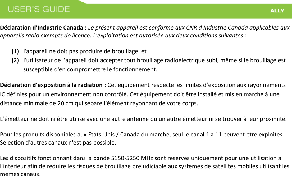  Déclaration d’Industrie Canada : Le présent appareil est conforme aux CNR d&apos;Industrie Canada applicables aux appareils radio exempts de licence. L&apos;exploitation est autorisée aux deux conditions suivantes :   (1) l&apos;appareil ne doit pas produire de brouillage, et (2) l&apos;utilisateur de l&apos;appareil doit accepter tout brouillage radioélectrique subi, même si le brouillage est susceptible d&apos;en compromettre le fonctionnement. Déclaration d’exposition à la radiation : Cet équipement respecte les limites d’exposition aux rayonnements IC définies pour un environnement non contrôlé. Cet équipement doit être installé et mis en marche à une distance minimale de 20 cm qui sépare l’élément rayonnant de votre corps.   L’émetteur ne doit ni être utilisé avec une autre antenne ou un autre émetteur ni se trouver à leur proximité. Pour les produits disponibles aux Etats-Unis / Canada du marche, seul le canal 1 a 11 peuvent etre exploites. Selection d&apos;autres canaux n&apos;est pas possible.   Les dispositifs fonctionnant dans la bande 5150-5250 MHz sont reserves uniquement pour une utilisation a l’interieur afin de reduire les risques de brouillage prejudiciable aux systemes de satellites mobiles utilisant les memes canaux. 