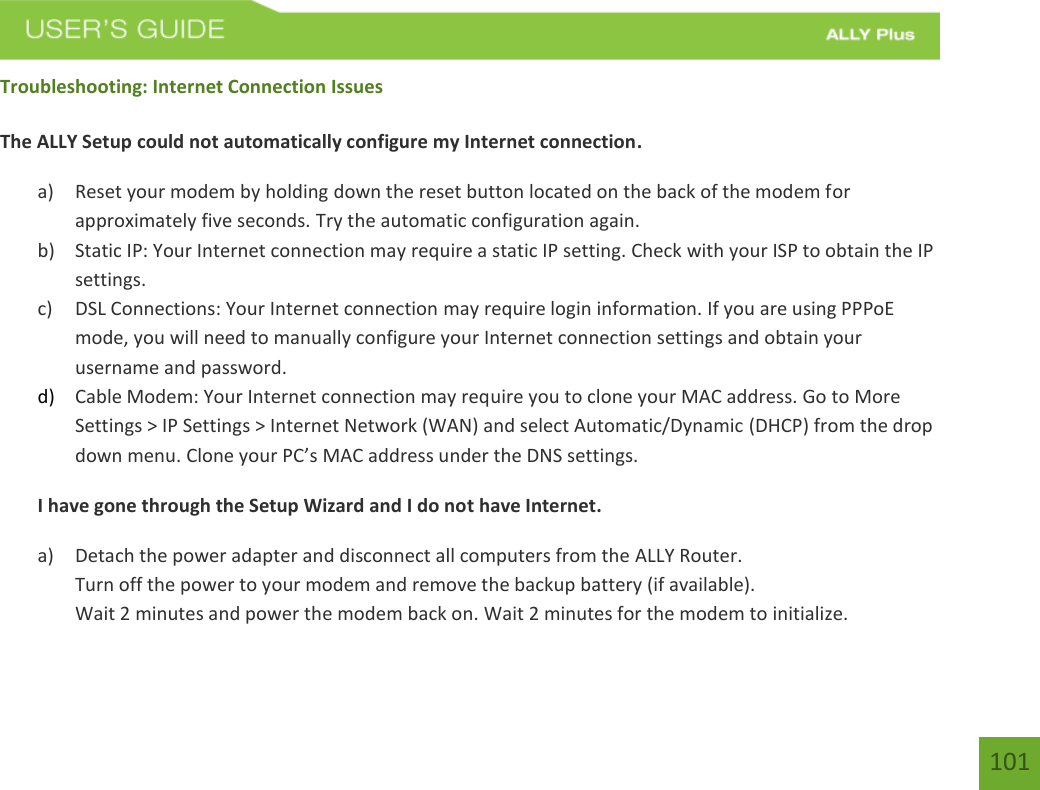    101 Troubleshooting: Internet Connection Issues  The ALLY Setup could not automatically configure my Internet connection. a) Reset your modem by holding down the reset button located on the back of the modem for approximately five seconds. Try the automatic configuration again. b) Static IP: Your Internet connection may require a static IP setting. Check with your ISP to obtain the IP settings. c) DSL Connections: Your Internet connection may require login information. If you are using PPPoE mode, you will need to manually configure your Internet connection settings and obtain your username and password. d) Cable Modem: Your Internet connection may require you to clone your MAC address. Go to More Settings &gt; IP Settings &gt; Internet Network (WAN) and select Automatic/Dynamic (DHCP) from the drop down menu. Clone your PC’s MAC address under the DNS settings. I have gone through the Setup Wizard and I do not have Internet. a) Detach the power adapter and disconnect all computers from the ALLY Router. Turn off the power to your modem and remove the backup battery (if available). Wait 2 minutes and power the modem back on. Wait 2 minutes for the modem to initialize. 