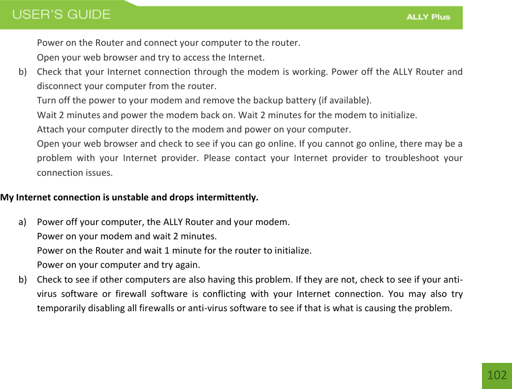    102 Power on the Router and connect your computer to the router. Open your web browser and try to access the Internet. b) Check that your Internet connection through the modem is working. Power off the ALLY Router and disconnect your computer from the router. Turn off the power to your modem and remove the backup battery (if available). Wait 2 minutes and power the modem back on. Wait 2 minutes for the modem to initialize. Attach your computer directly to the modem and power on your computer. Open your web browser and check to see if you can go online. If you cannot go online, there may be a problem  with  your  Internet  provider.  Please  contact  your  Internet  provider  to  troubleshoot  your connection issues. My Internet connection is unstable and drops intermittently. a) Power off your computer, the ALLY Router and your modem.   Power on your modem and wait 2 minutes. Power on the Router and wait 1 minute for the router to initialize. Power on your computer and try again. b) Check to see if other computers are also having this problem. If they are not, check to see if your anti-virus  software  or  firewall  software  is  conflicting  with  your  Internet  connection.  You  may  also  try temporarily disabling all firewalls or anti-virus software to see if that is what is causing the problem. 