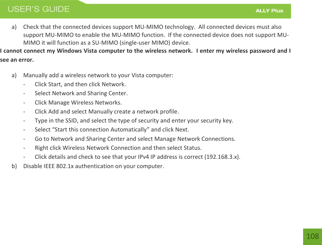 108 a) Check that the connected devices support MU-MIMO technology.  All connected devices must alsosupport MU-MIMO to enable the MU-MIMO function.  If the connected device does not support MU-MIMO it will function as a SU-MIMO (single-user MIMO) device.I cannot connect my Windows Vista computer to the wireless network.  I enter my wireless password and I see an error. a) Manually add a wireless network to your Vista computer:- Click Start, and then click Network.- Select Network and Sharing Center.- Click Manage Wireless Networks.- Click Add and select Manually create a network profile.- Type in the SSID, and select the type of security and enter your security key.-Select “Start this connection Automatically” and click Next.- Go to Network and Sharing Center and select Manage Network Connections.- Right click Wireless Network Connection and then select Status.- Click details and check to see that your IPv4 IP address is correct (192.168.3.x).b) Disable IEEE 802.1x authentication on your computer.