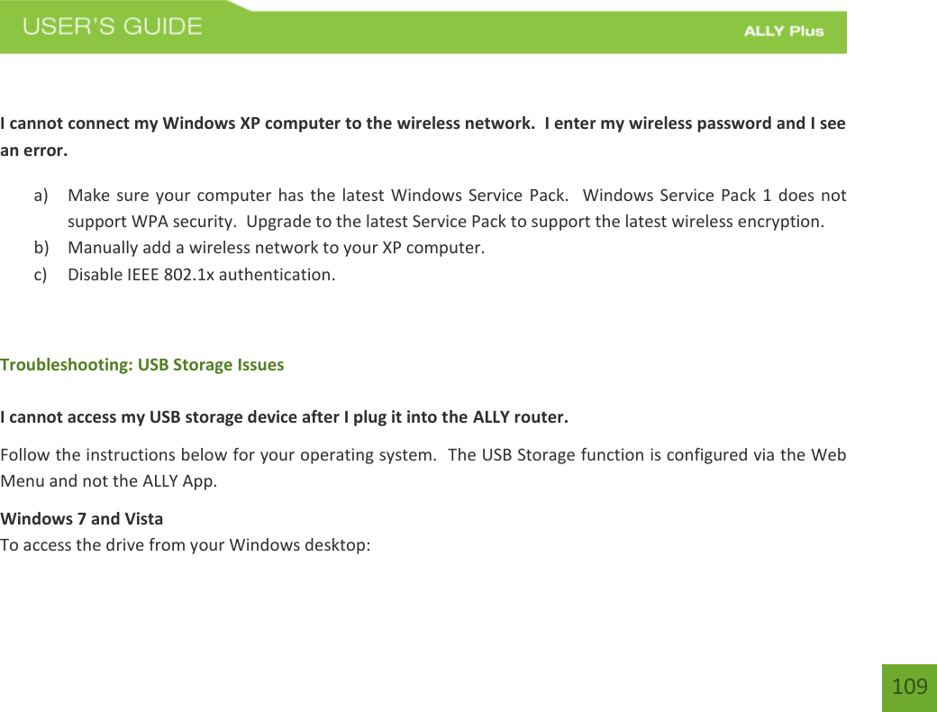 109 I cannot connect my Windows XP computer to the wireless network.  I enter my wireless password and I see an error. a) Make sure your computer has the latest Windows Service Pack.   Windows Service Pack 1 does notsupport WPA security.  Upgrade to the latest Service Pack to support the latest wireless encryption.b) Manually add a wireless network to your XP computer.c) Disable IEEE 802.1x authentication.Troubleshooting: USB Storage Issues I cannot access my USB storage device after I plug it into the ALLY router. Follow the instructions below for your operating system.  The USB Storage function is configured via the Web Menu and not the ALLY App. Windows 7 and Vista To access the drive from your Windows desktop: 