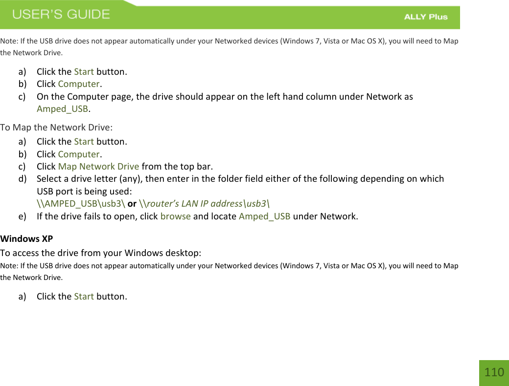 110 Note: If the USB drive does not appear automatically under your Networked devices (Windows 7, Vista or Mac OS X), you will need to Map the Network Drive. a) Click the Start button.b) Click Computer.c) On the Computer page, the drive should appear on the left hand column under Network asAmped_USB.To Map the Network Drive: a) Click the Start button.b) Click Computer.c) Click Map Network Drive from the top bar.d) Select a drive letter (any), then enter in the folder field either of the following depending on whichUSB port is being used:\\AMPED_USB\usb3\ or \\router’s LAN IP address\usb3\e) If the drive fails to open, click browse and locate Amped_USB under Network.Windows XP To access the drive from your Windows desktop: Note: If the USB drive does not appear automatically under your Networked devices (Windows 7, Vista or Mac OS X), you will need to Map the Network Drive. a) Click the Start button.