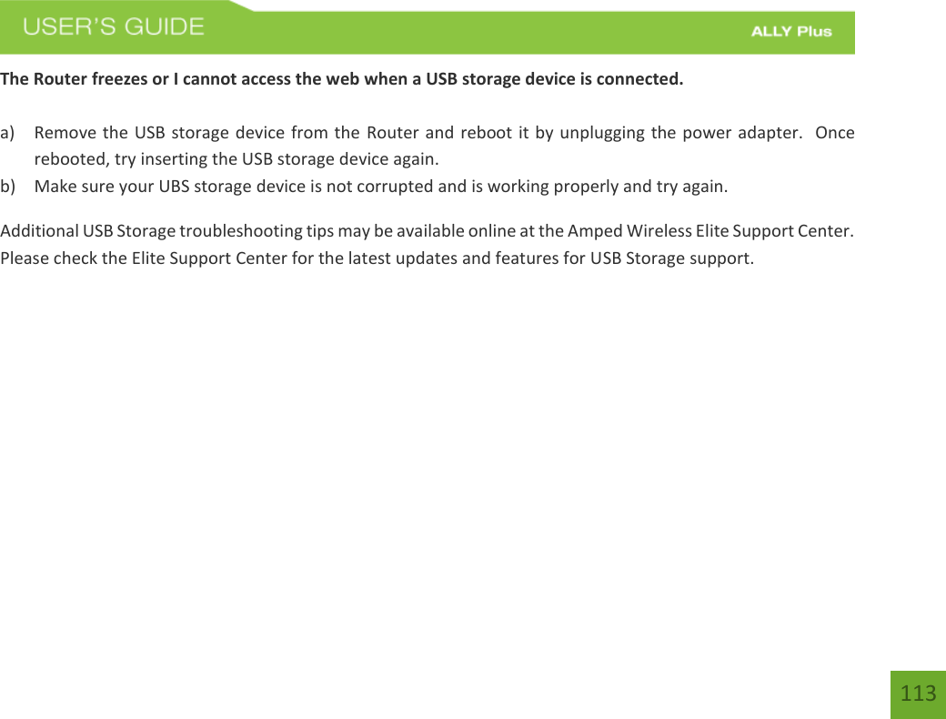 113The Router freezes or I cannot access the web when a USB storage device is connected. a) Remove the USB storage device from the Router and reboot it by unplugging the power adapter.  Oncerebooted, try inserting the USB storage device again.b) Make sure your UBS storage device is not corrupted and is working properly and try again.Additional USB Storage troubleshooting tips may be available online at the Amped Wireless Elite Support Center.  Please check the Elite Support Center for the latest updates and features for USB Storage support. 