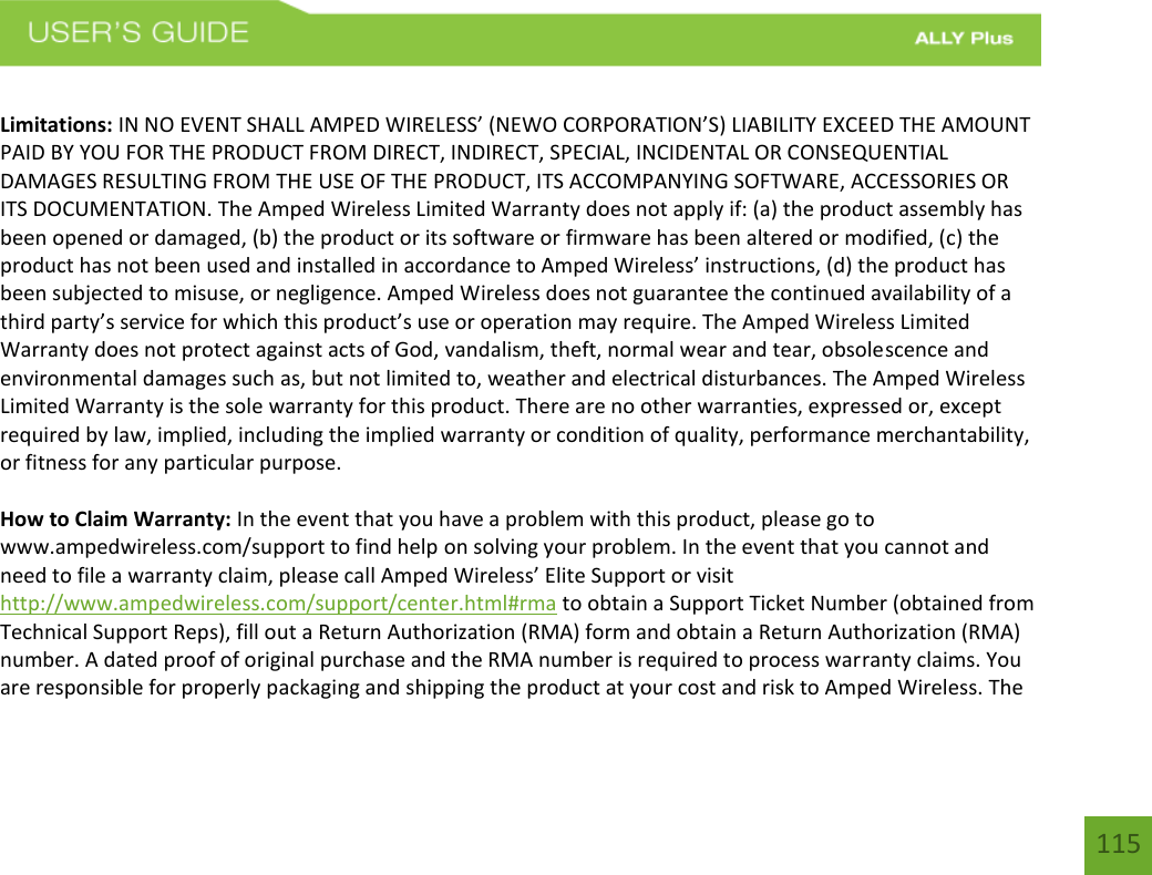 115 Limitations: IN NO EVENT SHALL AMPED WIRELESS’ (NEWO CORPORATION’S) LIABILITY EXCEED THE AMOUNT PAID BY YOU FOR THE PRODUCT FROM DIRECT, INDIRECT, SPECIAL, INCIDENTAL OR CONSEQUENTIAL DAMAGES RESULTING FROM THE USE OF THE PRODUCT, ITS ACCOMPANYING SOFTWARE, ACCESSORIES OR ITS DOCUMENTATION. The Amped Wireless Limited Warranty does not apply if: (a) the product assembly has been opened or damaged, (b) the product or its software or firmware has been altered or modified, (c) the product has not been used and installed in accordance to Amped Wireless’ instructions, (d) the product has been subjected to misuse, or negligence. Amped Wireless does not guarantee the continued availability of a third party’s service for which this product’s use or operation may require. The Amped Wireless Limited Warranty does not protect against acts of God, vandalism, theft, normal wear and tear, obsolescence and environmental damages such as, but not limited to, weather and electrical disturbances. The Amped Wireless Limited Warranty is the sole warranty for this product. There are no other warranties, expressed or, except required by law, implied, including the implied warranty or condition of quality, performance merchantability, or fitness for any particular purpose. How to Claim Warranty: In the event that you have a problem with this product, please go to www.ampedwireless.com/support to find help on solving your problem. In the event that you cannot and need to file a warranty claim, please call Amped Wireless’ Elite Support or visit http://www.ampedwireless.com/support/center.html#rma to obtain a Support Ticket Number (obtained from Technical Support Reps), fill out a Return Authorization (RMA) form and obtain a Return Authorization (RMA) number. A dated proof of original purchase and the RMA number is required to process warranty claims. You are responsible for properly packaging and shipping the product at your cost and risk to Amped Wireless. The 