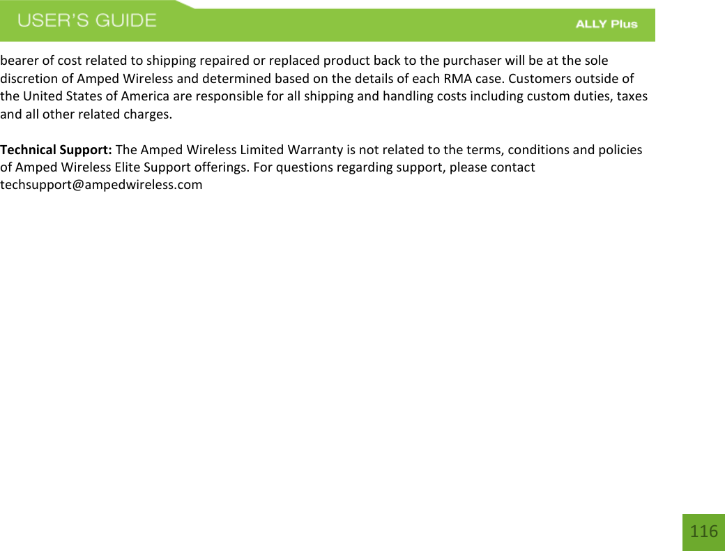 116 bearer of cost related to shipping repaired or replaced product back to the purchaser will be at the sole discretion of Amped Wireless and determined based on the details of each RMA case. Customers outside of the United States of America are responsible for all shipping and handling costs including custom duties, taxes and all other related charges. Technical Support: The Amped Wireless Limited Warranty is not related to the terms, conditions and policies of Amped Wireless Elite Support offerings. For questions regarding support, please contact techsupport@ampedwireless.com 