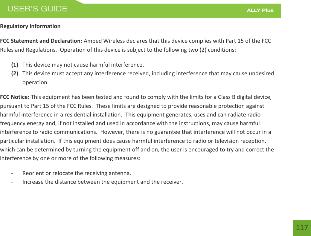 117Regulatory Information FCC Statement and Declaration: Amped Wireless declares that this device complies with Part 15 of the FCC Rules and Regulations.  Operation of this device is subject to the following two (2) conditions: (1) This device may not cause harmful interference.(2) This device must accept any interference received, including interference that may cause undesiredoperation.FCC Notice: This equipment has been tested and found to comply with the limits for a Class B digital device, pursuant to Part 15 of the FCC Rules.  These limits are designed to provide reasonable protection against harmful interference in a residential installation.  This equipment generates, uses and can radiate radio frequency energy and, if not installed and used in accordance with the instructions, may cause harmful interference to radio communications.  However, there is no guarantee that interference will not occur in a particular installation.  If this equipment does cause harmful interference to radio or television reception, which can be determined by turning the equipment off and on, the user is encouraged to try and correct the interference by one or more of the following measures:  - Reorient or relocate the receiving antenna.- Increase the distance between the equipment and the receiver.