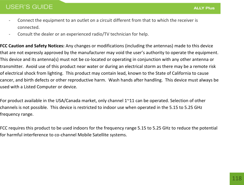 118 - Connect the equipment to an outlet on a circuit different from that to which the receiver isconnected.- Consult the dealer or an experienced radio/TV technician for help.FCC Caution and Safety Notices: Any changes or modifications (including the antennas) made to this device that are not expressly approved by the manufacturer may void the user’s authority to operate the equipment.  This device and its antenna(s) must not be co-located or operating in conjunction with any other antenna or transmitter.  Avoid use of this product near water or during an electrical storm as there may be a remote risk of electrical shock from lighting.  This product may contain lead, known to the State of California to cause cancer, and birth defects or other reproductive harm.  Wash hands after handling.  This device must always be used with a Listed Computer or device. For product available in the USA/Canada market, only channel 1~11 can be operated. Selection of other channels is not possible.  This device is restricted to indoor use when operated in the 5.15 to 5.25 GHz frequency range.   FCC requires this product to be used indoors for the frequency range 5.15 to 5.25 GHz to reduce the potential for harmful interference to co-channel Mobile Satellite systems. 