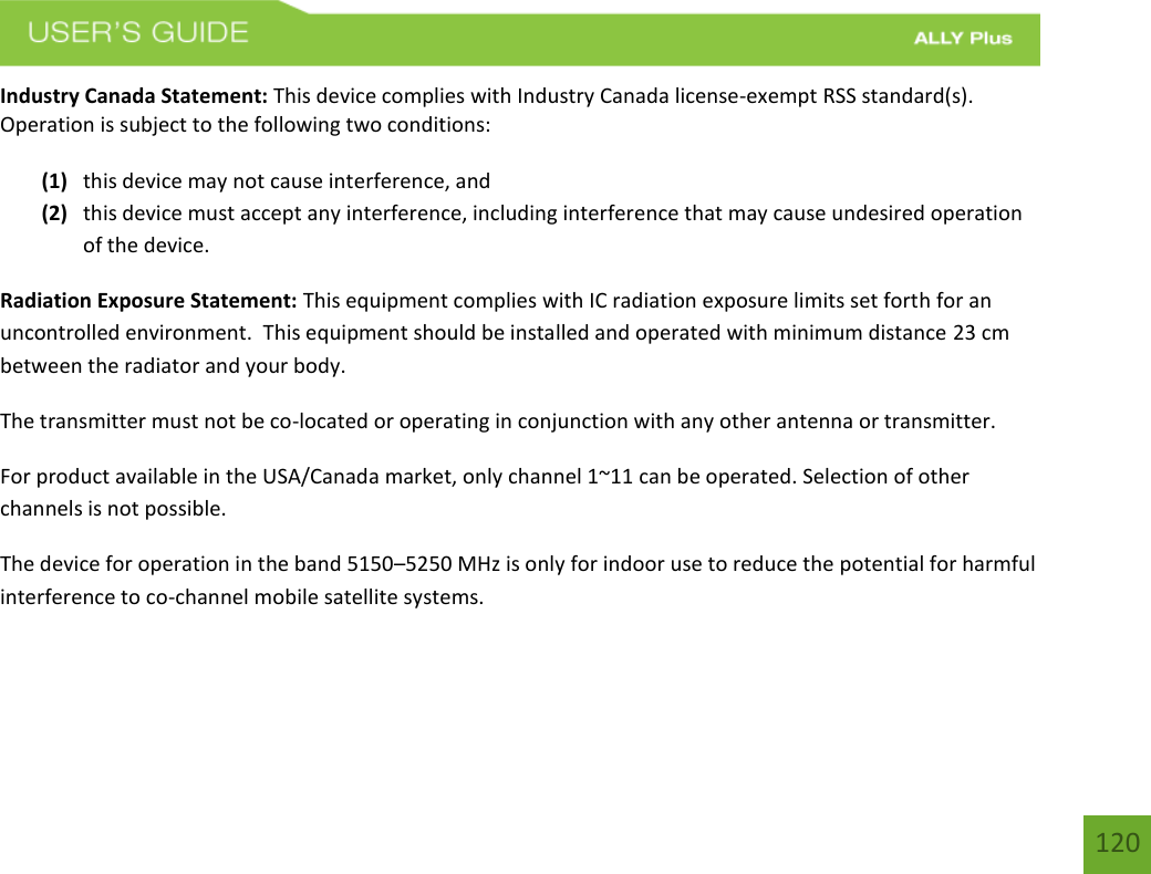 120 Industry Canada Statement: This device complies with Industry Canada license-exempt RSS standard(s). Operation is subject to the following two conditions:  (1) this device may not cause interference, and(2) this device must accept any interference, including interference that may cause undesired operationof the device.Radiation Exposure Statement: This equipment complies with IC radiation exposure limits set forth for an uncontrolled environment.  This equipment should be installed and operated with minimum distance 23 cm between the radiator and your body.   The transmitter must not be co-located or operating in conjunction with any other antenna or transmitter. For product available in the USA/Canada market, only channel 1~11 can be operated. Selection of other channels is not possible.  The device for operation in the band 5150–5250 MHz is only for indoor use to reduce the potential for harmful interference to co-channel mobile satellite systems.  