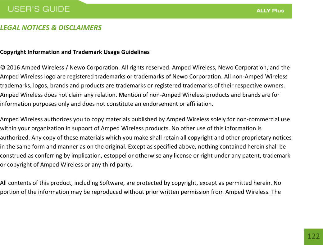 122LEGAL NOTICES &amp; DISCLAIMERS Copyright Information and Trademark Usage Guidelines © 2016 Amped Wireless / Newo Corporation. All rights reserved. Amped Wireless, Newo Corporation, and the Amped Wireless logo are registered trademarks or trademarks of Newo Corporation. All non-Amped Wireless trademarks, logos, brands and products are trademarks or registered trademarks of their respective owners. Amped Wireless does not claim any relation. Mention of non-Amped Wireless products and brands are for information purposes only and does not constitute an endorsement or affiliation. Amped Wireless authorizes you to copy materials published by Amped Wireless solely for non-commercial use within your organization in support of Amped Wireless products. No other use of this information is authorized. Any copy of these materials which you make shall retain all copyright and other proprietary notices in the same form and manner as on the original. Except as specified above, nothing contained herein shall be construed as conferring by implication, estoppel or otherwise any license or right under any patent, trademark or copyright of Amped Wireless or any third party. All contents of this product, including Software, are protected by copyright, except as permitted herein. No portion of the information may be reproduced without prior written permission from Amped Wireless. The 