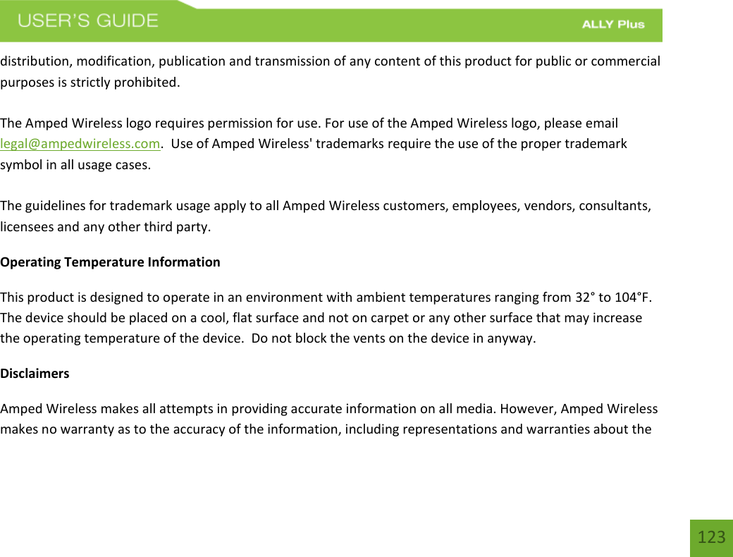 123distribution, modification, publication and transmission of any content of this product for public or commercial purposes is strictly prohibited. The Amped Wireless logo requires permission for use. For use of the Amped Wireless logo, please email legal@ampedwireless.com.  Use of Amped Wireless&apos; trademarks require the use of the proper trademark symbol in all usage cases. The guidelines for trademark usage apply to all Amped Wireless customers, employees, vendors, consultants, licensees and any other third party. Operating Temperature Information This product is designed to operate in an environment with ambient temperatures ranging from 32° to 104°F.  The device should be placed on a cool, flat surface and not on carpet or any other surface that may increase the operating temperature of the device.  Do not block the vents on the device in anyway.     Disclaimers Amped Wireless makes all attempts in providing accurate information on all media. However, Amped Wireless makes no warranty as to the accuracy of the information, including representations and warranties about the 